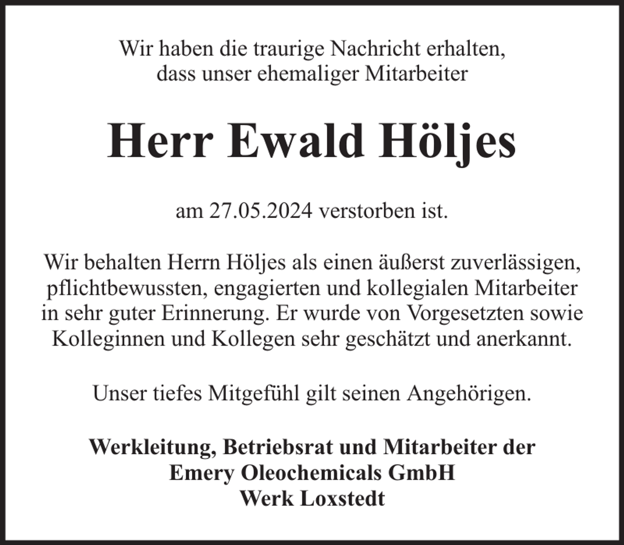 <p>Wir haben die traurige Nachricht erhalten,<br />dass unser ehemaliger Mitarbeiter</p><p>Herr Ewald Höljes<br />am 27.05.2024 verstorben ist.<br />Wir behalten Herrn Höljes als einen äußerst zuverlässigen,<br />pflichtbewussten, engagierten und kollegialen Mitarbeiter<br />in sehr guter Erinnerung. Er wurde von Vorgesetzten sowie<br />Kolleginnen und Kollegen sehr geschätzt und anerkannt.<br />Unser tiefes Mitgefühl gilt seinen Angehörigen.<br />Werkleitung, Betriebsrat und Mitarbeiter der<br />Emery Oleochemicals GmbH<br />Werk Loxstedt</p>