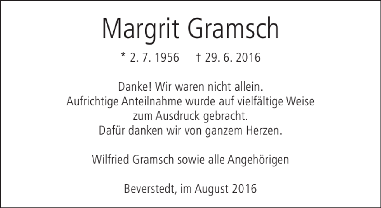 <p>Margrit Gramsch<br />* 2. 7. 1956</p><p>† 29. 6. 2016</p><p>Danke! Wir waren nicht allein.<br />Aufrichtige Anteilnahme wurde auf vielfältige Weise<br />zum Ausdruck gebracht.<br />Dafür danken wir von ganzem Herzen.<br />Wilfried Gramsch sowie alle Angehörigen<br />Beverstedt, im August 2016</p>