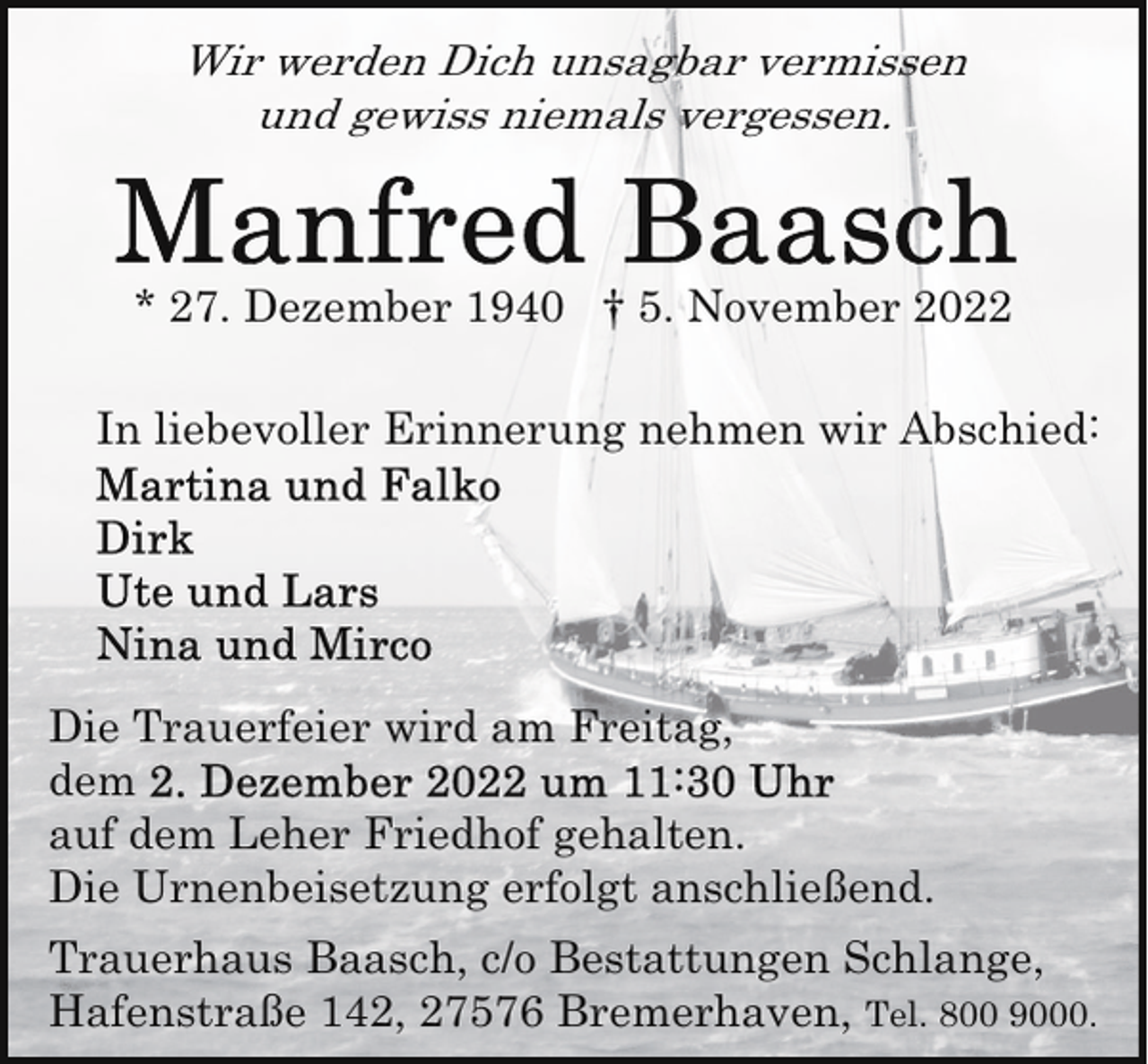 <p>Wir werden Dich unsagbar vermissen<br />und gewiss niemals vergessen.</p><p>* 27. Dezember 1940 † 5. November 2022<br />In liebevoller Erinnerung nehmen wir Abschied:</p><p>Die Trauerfeier wird am Freitag,<br />dem<br />auf dem Leher Friedhof gehalten.<br />Die Urnenbeisetzung erfolgt anschließend.<br />Trauerhaus Baasch, c/o Bestattungen Schlange,<br />Hafenstraße 142, 27576 Bremerhaven, Tel. 800 9000.</p>