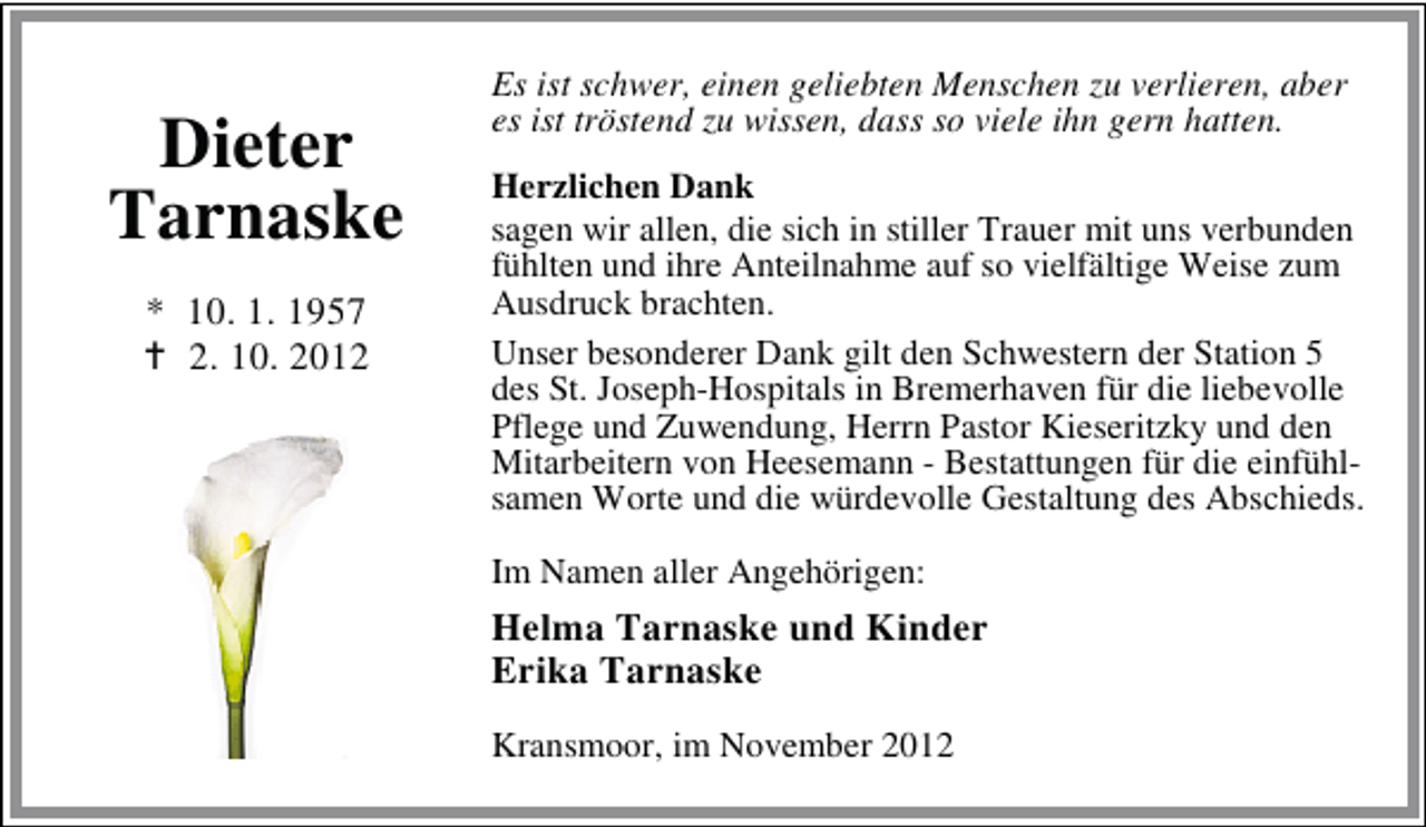 <p>Dieter<br />Tarnaske<br />* 10. 1. 1957<br />2. 10. 2012</p><p>Es ist schwer, einen geliebten Menschen zu verlieren, aber<br />es ist tröstend zu wissen, dass so viele ihn gern hatten.<br />Herzlichen Dank<br />sagen wir allen, die sich in stiller Trauer mit uns verbunden<br />fühlten und ihre Anteilnahme auf so vielfältige Weise zum<br />Ausdruck brachten.<br />Unser besonderer Dank gilt den Schwestern der Station 5<br />des St. Joseph-Hospitals in Bremerhaven für die liebevolle<br />Pflege und Zuwendung, Herrn Pastor Kieseritzky und den<br />Mitarbeitern von Heesemann - Bestattungen für die einfühlsamen Worte und die würdevolle Gestaltung des Abschieds.<br />Im Namen aller Angehörigen:</p><p>Helma Tarnaske und Kinder<br />Erika Tarnaske<br />Kransmoor, im November 2012</p>