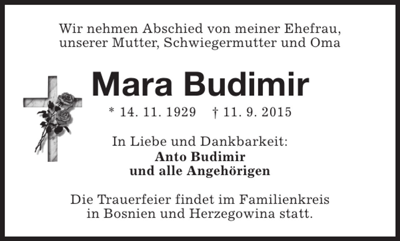 <p>Wir nehmen Abschied von meiner Ehefrau,<br />unserer Mutter, Schwiegermutter und Oma</p><p>Mara Budimir<br />* 14. 11. 1929</p><p>† 11. 9. 2015</p><p>In Liebe und Dankbarkeit:<br />Anto Budimir<br />und alle Angehörigen<br />Die Trauerfeier findet im Familienkreis<br />in Bosnien und Herzegowina statt.</p>