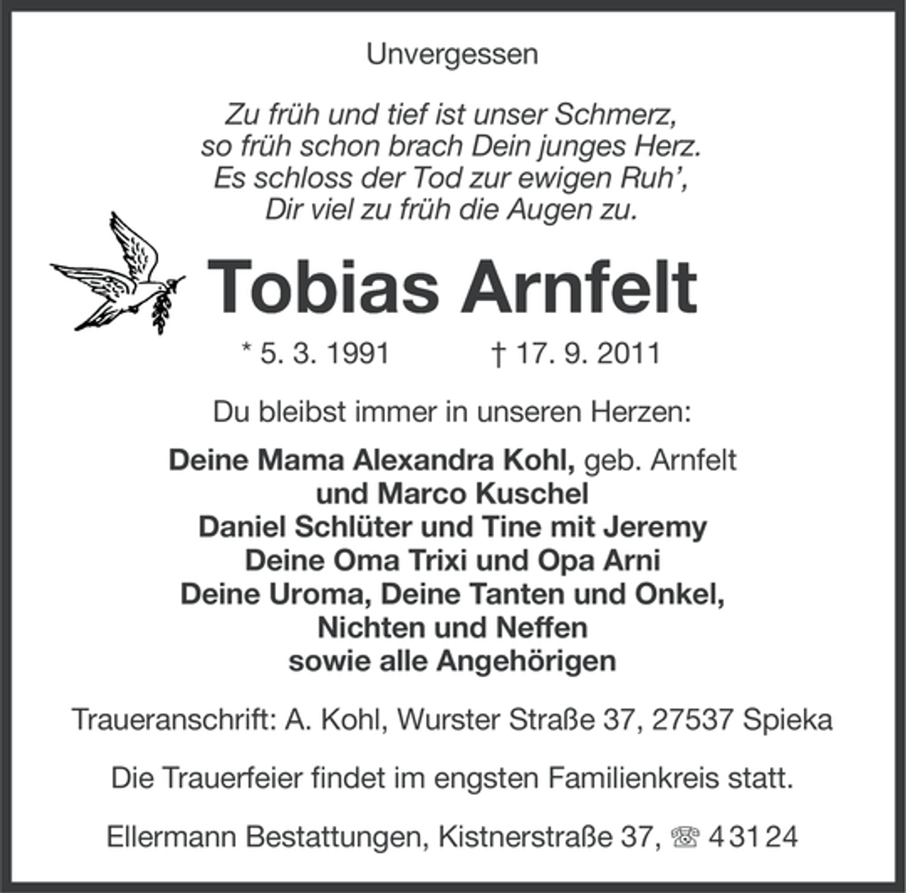 <p>Unvergessen<br />Zu früh und tief ist unser Schmerz,<br />so früh schon brach Dein junges Herz.<br />Es schloss der Tod zur ewigen Ruh’,<br />Dir viel zu früh die Augen zu.</p>
<p>Tobias Arnfelt<br />* 5. 3. 1991</p>
<p>† 17. 9. 2011</p>
<p>Du bleibst immer in unseren Herzen:<br />Deine Mama Alexandra Kohl, geb. Arnfelt<br />und Marco Kuschel<br />Daniel Schlüter und Tine mit Jeremy<br />Deine Oma Trixi und Opa Arni<br />Deine Uroma, Deine Tanten und Onkel,<br />Nichten und Neffen<br />sowie alle Angehörigen<br />Traueranschrift: A. Kohl, Wurster Straße 37, 27537 Spieka<br />Die Trauerfeier findet im engsten Familienkreis statt.<br />Ellermann Bestattungen, Kistnerstraße 37, 4 31 24</p>
