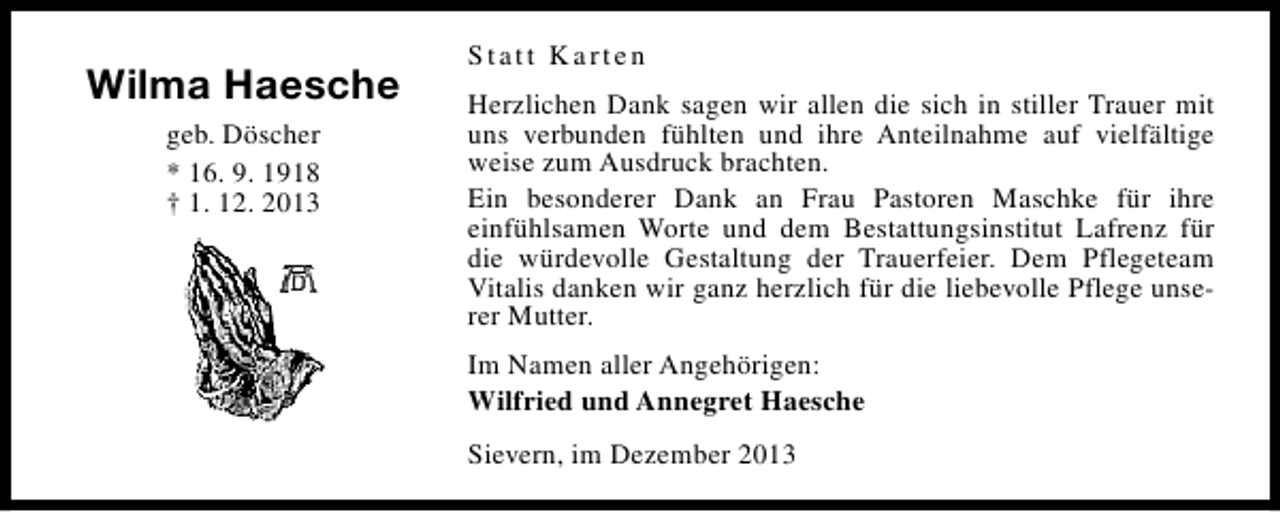 <p>Wilma Haesche<br />geb. Döscher<br />* 16. 9. 1918<br />† 1. 12. 2013</p><p>Statt Karten<br />Herzlichen Dank sagen wir allen die sich in stiller Trauer mit<br />uns verbunden fühlten und ihre Anteilnahme auf vielfältige<br />weise zum Ausdruck brachten.<br />Ein besonderer Dank an Frau Pastoren Maschke für ihre<br />einfühlsamen Worte und dem Bestattungsinstitut Lafrenz für<br />die würdevolle Gestaltung der Trauerfeier. Dem Pflegeteam<br />Vitalis danken wir ganz herzlich für die liebevolle Pflege unserer Mutter.<br />Im Namen aller Angehörigen:<br />Wilfried und Annegret Haesche<br />Sievern, im Dezember 2013</p>