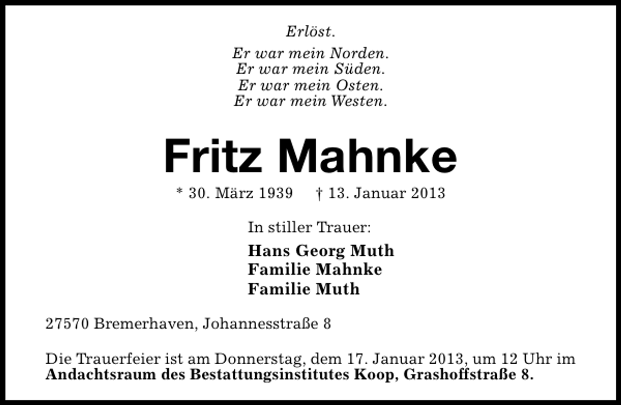 <p>Erlöst.<br />Er war mein Norden.<br />Er war mein Süden.<br />Er war mein Osten.<br />Er war mein Westen.</p><p>Fritz Mahnke<br />* 30. März 1939</p><p>† 13. Januar 2013</p><p>In stiller Trauer:</p><p>Hans Georg Muth<br />Familie Mahnke<br />Familie Muth<br />27570 Bremerhaven, Johannesstraße 8<br />Die Trauerfeier ist am Donnerstag, dem 17. Januar 2013, um 12 Uhr im<br />Andachtsraum des Bestattungsinstitutes Koop, Grashoffstraße 8.</p>