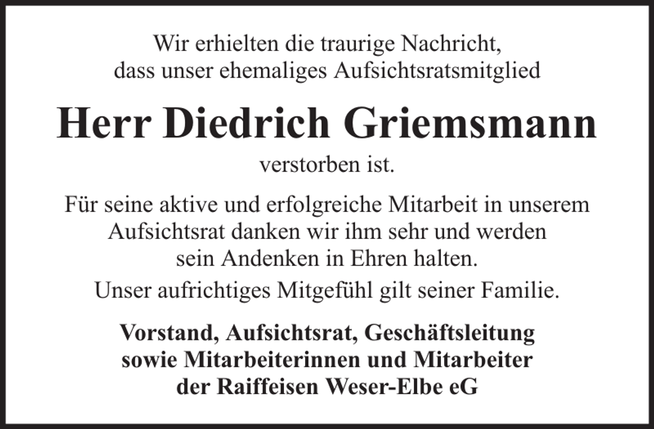 <p>Wir erhielten die traurige Nachricht,<br />dass unser ehemaliges Aufsichtsratsmitglied</p><p>Herr Diedrich Griemsmann<br />verstorben ist.</p><p>Für seine aktive und erfolgreiche Mitarbeit in unserem<br />Aufsichtsrat danken wir ihm sehr und werden<br />sein Andenken in Ehren halten.<br />Unser aufrichtiges Mitgefühl gilt seiner Familie.<br />Vorstand, Aufsichtsrat, Geschäftsleitung<br />sowie Mitarbeiterinnen und Mitarbeiter<br />der Raiffeisen Weser-Elbe eG</p>
