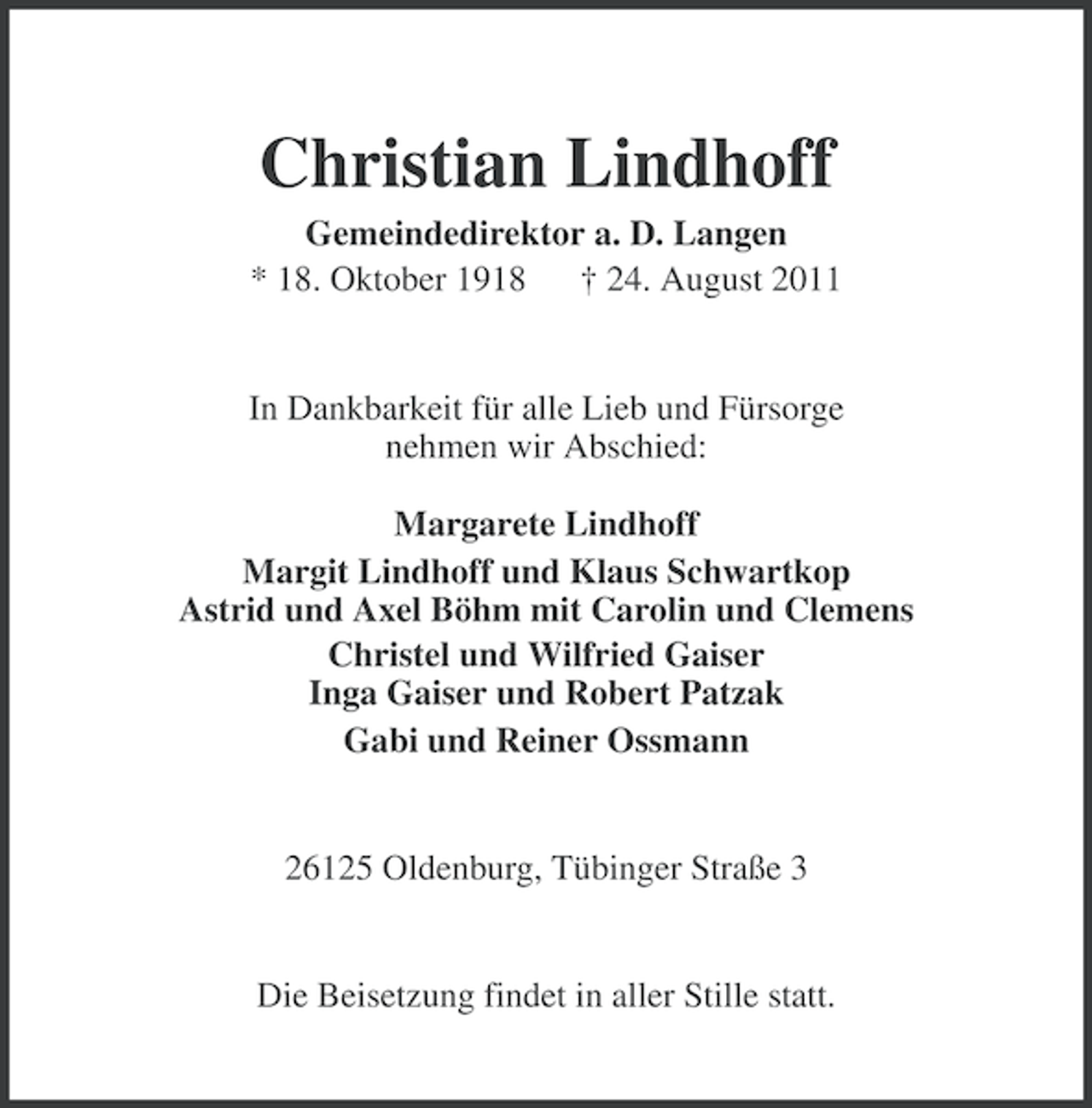 <p>Christian Lindhoff<br />Gemeindedirektor a. D. Langen<br />* 18. Oktober 1918<br />† 24. August 2011</p><p>In Dankbarkeit für alle Lieb und Fürsorge<br />nehmen wir Abschied:<br />Margarete Lindhoff<br />Margit Lindhoff und Klaus Schwartkop<br />Astrid und Axel Böhm mit Carolin und Clemens<br />Christel und Wilfried Gaiser<br />Inga Gaiser und Robert Patzak<br />Gabi und Reiner Ossmann</p><p>26125 Oldenburg, Tübinger Straße 3</p><p>Die Beisetzung findet in aller Stille statt.</p>