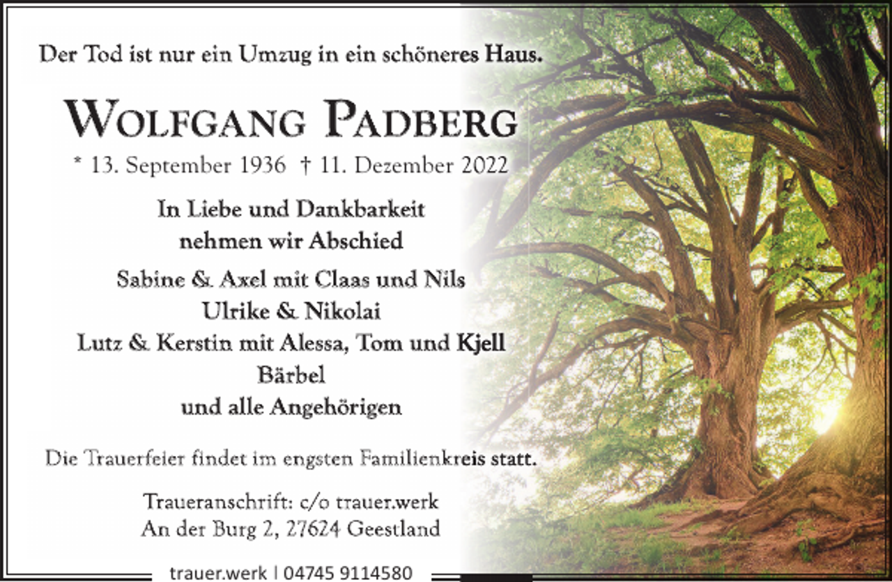 <p>Der Tod ist nur ein Umzug in ein schöner</p><p>WOLFGA NG PA DBE<br />* 13. September 1936 † 11. Dezember</p><p>In Liebe und Dankbarkeit<br />nehmen wir Abschied<br />Sabine &amp; A xel mit Claas und Nils<br />Ulrike &amp; Nikolai<br />Lutz &amp; Kerstin mit Alessa, Tom und K<br />Bärbel<br />und alle Angehörigen<br />Die Trauer feier findet im engsten Familienk r<br />Traueran schrif t: c/o t rauer.werk<br />A n der Burg 2, 27624 Geest land<br />trauer.werk | 04745 9114580</p>
