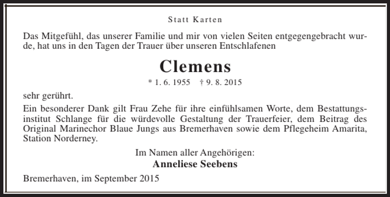 <p>Statt Karten</p><p>Das Mitgefühl, das unserer Familie und mir von vielen Seiten entgegengebracht wurde, hat uns in den Tagen der Trauer über unseren Entschlafenen</p><p>Clemens</p><p>* 1. 6. 1955</p><p>† 9. 8. 2015</p><p>sehr gerührt.<br />Ein besonderer Dank gilt Frau Zehe für ihre einfühlsamen Worte, dem Bestattungsinstitut Schlange für die würdevolle Gestaltung der Trauerfeier, dem Beitrag des<br />Original Marinechor Blaue Jungs aus Bremerhaven sowie dem Pflegeheim Amarita,<br />Station Norderney.<br />Im Namen aller Angehörigen:</p><p>Anneliese Seebens</p><p>Bremerhaven, im September 2015</p>