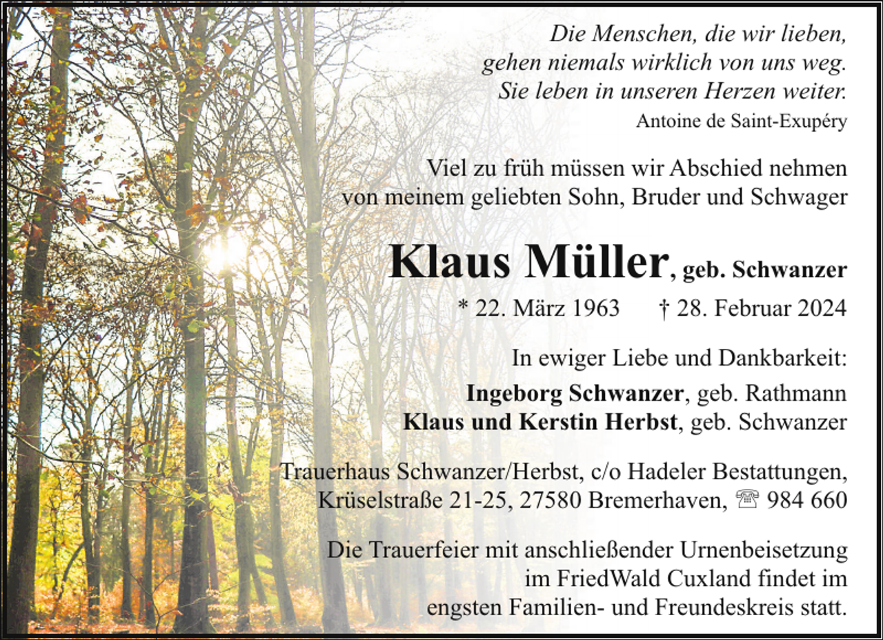 <p>Die Menschen, die wir lieben,<br />gehen niemals wirklich von uns weg.<br />Sie leben in unseren Herzen weiter.<br />Antoine de Saint-Exupéry</p><p>Viel zu früh müssen wir Abschied nehmen<br />von meinem geliebten Sohn, Bruder und Schwager</p><p>Klaus Müller, geb. Schwanzer<br />* 22. März 1963</p><p>† 28. Februar 2024</p><p>In ewiger Liebe und Dankbarkeit:<br />Ingeborg Schwanzer, geb. Rathmann<br />Klaus und Kerstin Herbst, geb. Schwanzer<br />Trauerhaus Schwanzer/Herbst, c/o Hadeler Bestattungen,<br />Krüselstraße 21-25, 27580 Bremerhaven, ' 984 660<br />Die Trauerfeier mit anschließender Urnenbeisetzung<br />im FriedWald Cuxland findet im<br />engsten Familien- und Freundeskreis statt.</p>