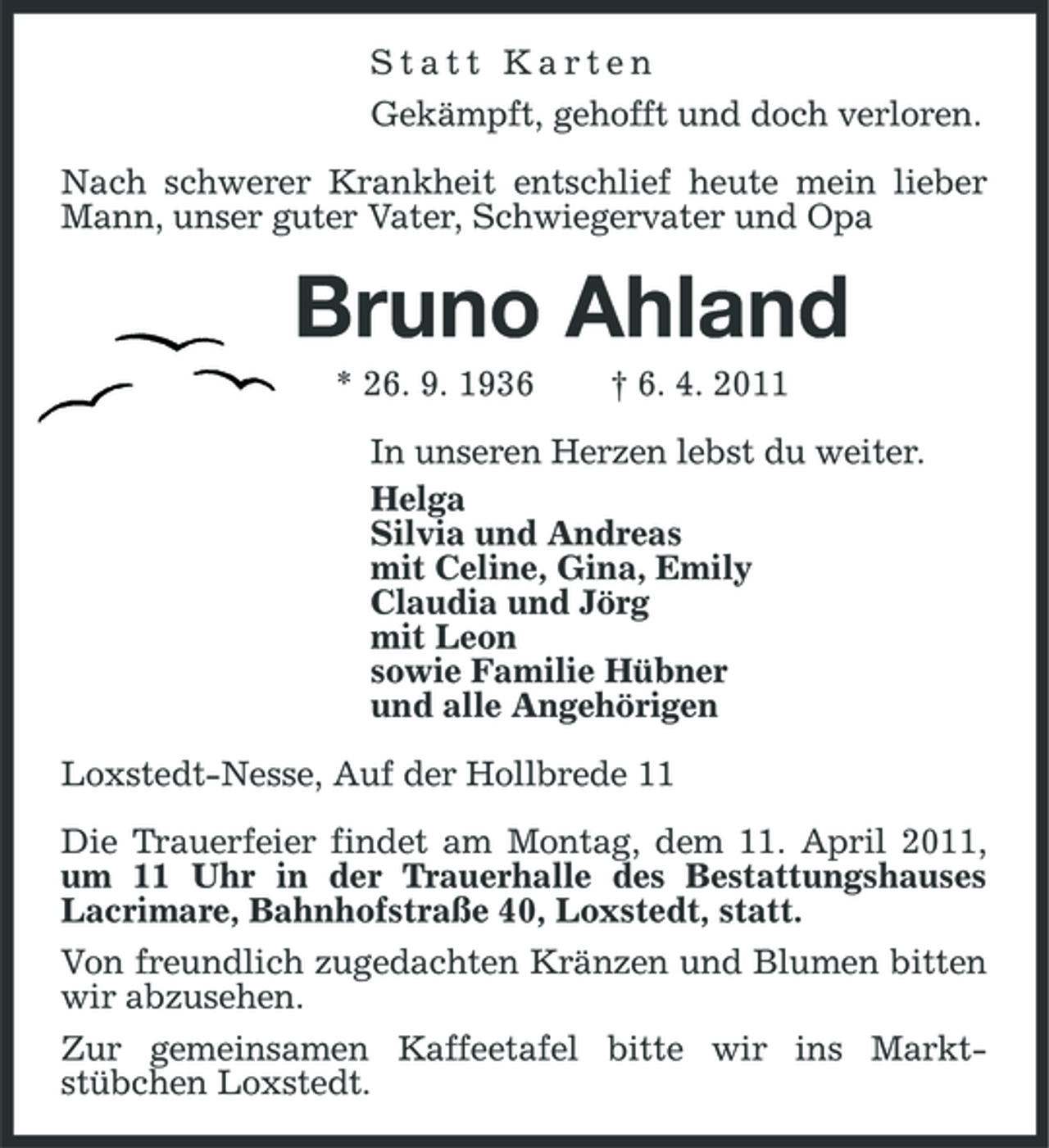 <p>Statt Karten Gekämpft, gehofft und doch verloren. Nach schwerer Krankheit entschlief heute mein lieber Mann, unser guter Vater, Schwiegervater und Opa</p><p>Bruno Ahland<br />* 26. 9. 1936 † 6. 4. 2011 In unseren Herzen lebst du weiter. Helga Silvia und Andreas mit Celine, Gina, Emily Claudia und Jörg mit Leon sowie Familie Hübner und alle Angehörigen Loxstedt-Nesse, Auf der Hollbrede 11 Die Trauerfeier findet am Montag, dem 11. April 2011, um 11 Uhr in der Trauerhalle des Bestattungshauses Lacrimare, Bahnhofstraße 40, Loxstedt, statt. Von freundlich zugedachten Kränzen und Blumen bitten wir abzusehen. Zur gemeinsamen Kaffeetafel bitte wir ins Marktstübchen Loxstedt.</p>