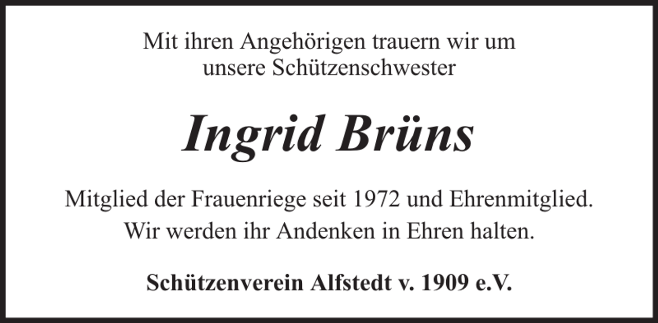 <p>Mit ihren Angehörigen trauern wir um<br />unsere Schützenschwester</p><p>Ingrid Brüns<br />Mitglied der Frauenriege seit 1972 und Ehrenmitglied.<br />Wir werden ihr Andenken in Ehren halten.<br />Schützenverein Alfstedt v. 1909 e.V.</p>