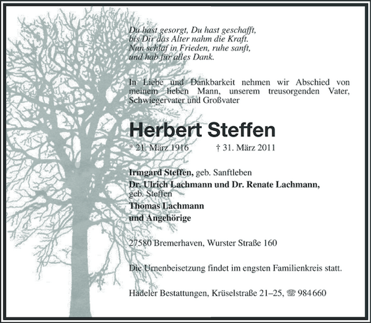 <p>Du hast gesorgt, Du hast geschafft,<br />bis Dir das Alter nahm die Kraft.<br />Nun schlaf in Frieden, ruhe sanft,<br />und hab für alles Dank.<br />In Liebe und Dankbarkeit nehmen wir Abschied von<br />meinem lieben Mann, unserem treusorgenden Vater, Schwiegervater und Großvater<br />Herbert Steffen<br />* 21. März 1916 † 31. März 2011<br />Irmgard Steffen, geb. Sanftleben<br />Dr. Ulrich Lachmann und Dr. Renate Lachmann,<br />geb. Steffen<br />Thomas Lachmann<br />und Angehörige<br />27580 Bremerhaven, Wurster Straße 160<br />Die Urnenbeisetzung findet im engsten Familienkreis statt.<br />Hadeler Bestattungen, Krüselstraße 21–25, T 984 660</p>