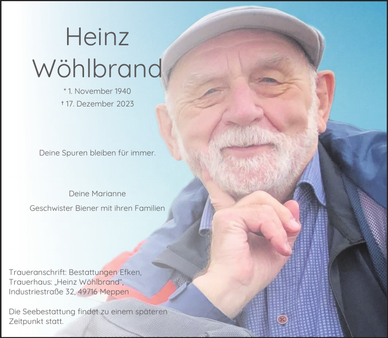 <p>Heinz<br />Wöhlbrand<br />* 1. November 1940<br />† 17. Dezember 2023</p><p>Deine Spuren bleiben für immer.</p><p>Deine Marianne<br />Geschwister Biener mit ihren Familien</p><p>Traueranschrift: Bestattungen Efken,<br />Trauerhaus: „Heinz Wöhlbrand“,<br />Industriestraße 32, 49716 Meppen<br />Die Seebestattung findet zu einem späteren<br />Zeitpunkt statt.</p>