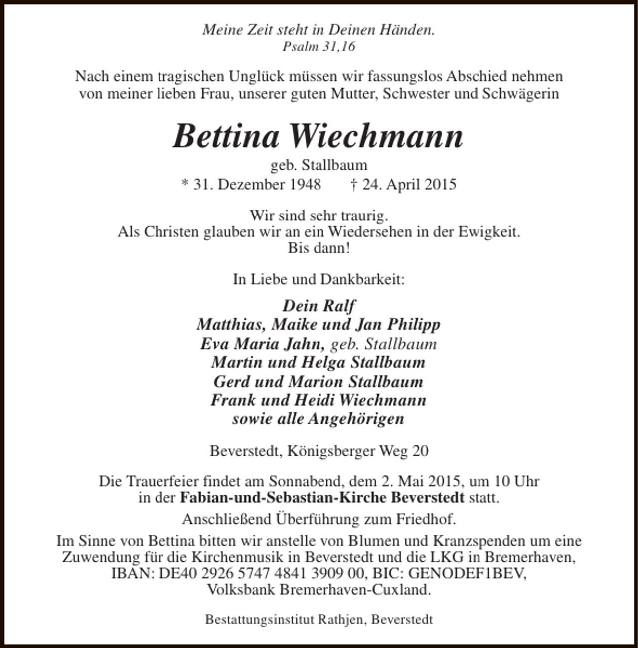 <p>Meine Zeit steht in Deinen Händen.<br />Psalm 31,16</p><p>Nach einem tragischen Unglück müssen wir fassungslos Abschied nehmen<br />von meiner lieben Frau, unserer guten Mutter, Schwester und Schwägerin</p><p>Bettina Wiechmann<br />geb. Stallbaum<br />* 31. Dezember 1948<br />† 24. April 2015</p><p>Wir sind sehr traurig.<br />Als Christen glauben wir an ein Wiedersehen in der Ewigkeit.<br />Bis dann!<br />In Liebe und Dankbarkeit:</p><p>Dein Ralf<br />Matthias, Maike und Jan Philipp<br />Eva Maria Jahn, geb. Stallbaum<br />Martin und Helga Stallbaum<br />Gerd und Marion Stallbaum<br />Frank und Heidi Wiechmann<br />sowie alle Angehörigen<br />Beverstedt, Königsberger Weg 20<br />Die Trauerfeier findet am Sonnabend, dem 2. Mai 2015, um 10 Uhr<br />in der Fabian-und-Sebastian-Kirche Beverstedt statt.<br />Anschließend Überführung zum Friedhof.<br />Im Sinne von Bettina bitten wir anstelle von Blumen und Kranzspenden um eine<br />Zuwendung für die Kirchenmusik in Beverstedt und die LKG in Bremerhaven,<br />IBAN: DE40 2926 5747 4841 3909 00, BIC: GENODEF1BEV,<br />Volksbank Bremerhaven-Cuxland.<br />Bestattungsinstitut Rathjen, Beverstedt</p>