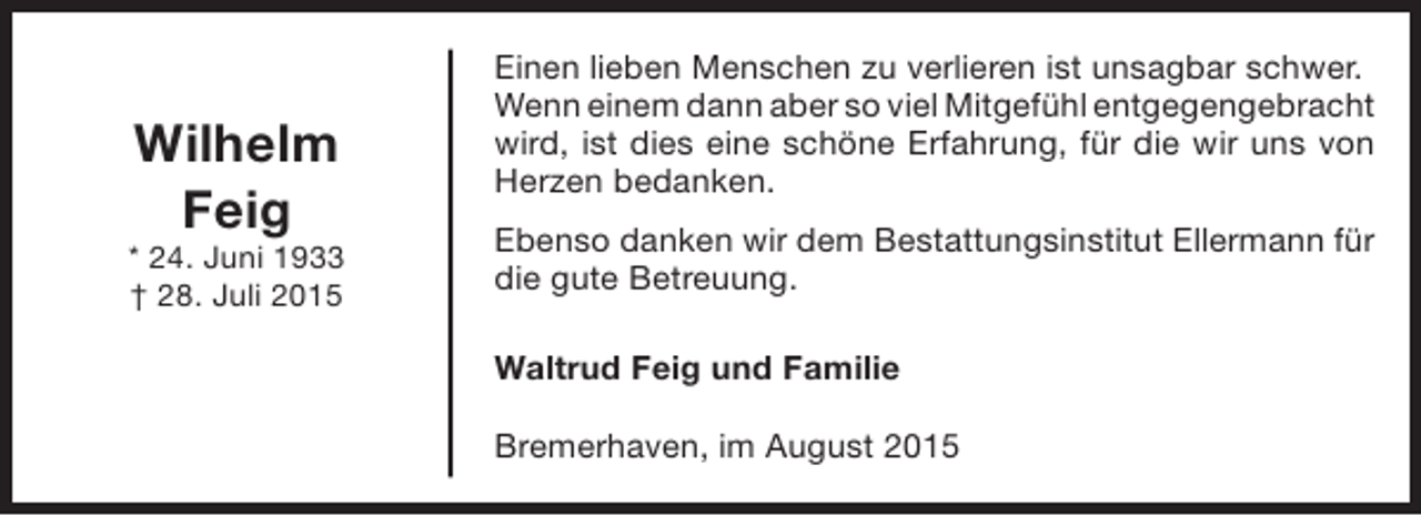 <p>Wilhelm<br />Feig</p><p>* 24. Juni 1933<br />† 28. Juli 2015</p><p>Einen lieben Menschen zu verlieren ist unsagbar schwer.<br />Wenn einem dann aber so viel Mitgefühl entgegengebracht<br />wird, ist dies eine schöne Erfahrung, für die wir uns von<br />Herzen bedanken.<br />Ebenso danken wir dem Bestattungsinstitut Ellermann für<br />die gute Betreuung.<br />Waltrud Feig und Familie<br />Bremerhaven, im August 2015</p>