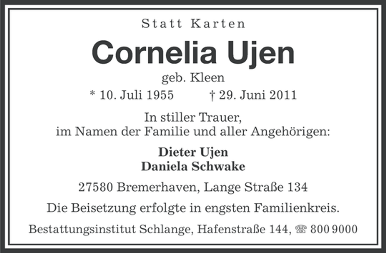 <p>Statt Karten</p><p>Cornelia Ujen<br />geb. Kleen<br />* 10. Juli 1955<br />† 29. Juni 2011<br />In stiller Trauer,<br />im Namen der Familie und aller Angehörigen:<br />Dieter Ujen<br />Daniela Schwake<br />27580 Bremerhaven, Lange Straße 134<br />Die Beisetzung erfolgte in engsten Familienkreis.<br />Bestattungsinstitut Schlange, Hafenstraße 144, 800 9000</p>