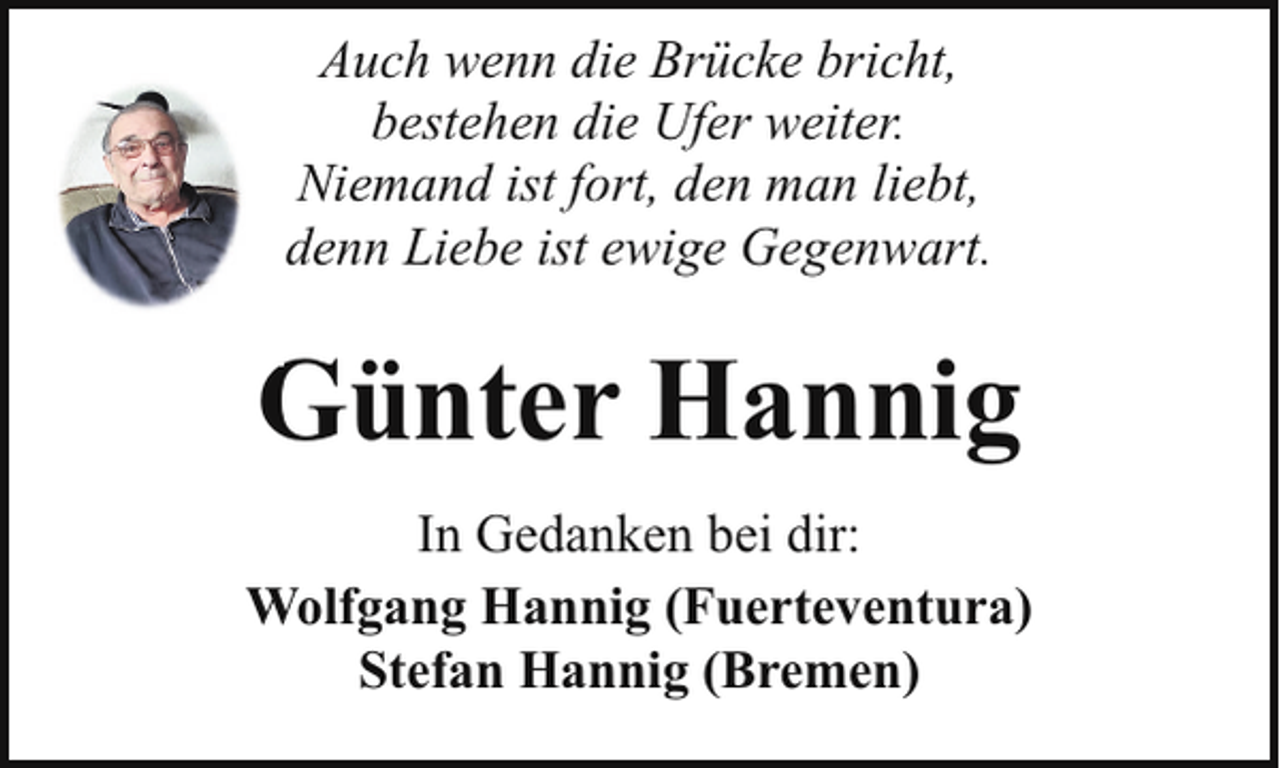 <p>Auch wenn die Brücke bricht,<br />bestehen die Ufer weiter.<br />Niemand ist fort, den man liebt,<br />denn Liebe ist ewige Gegenwart.</p><p>Günter Hannig<br />In Gedanken bei dir:<br />Wolfgang Hannig (Fuerteventura)<br />Stefan Hannig (Bremen)</p>