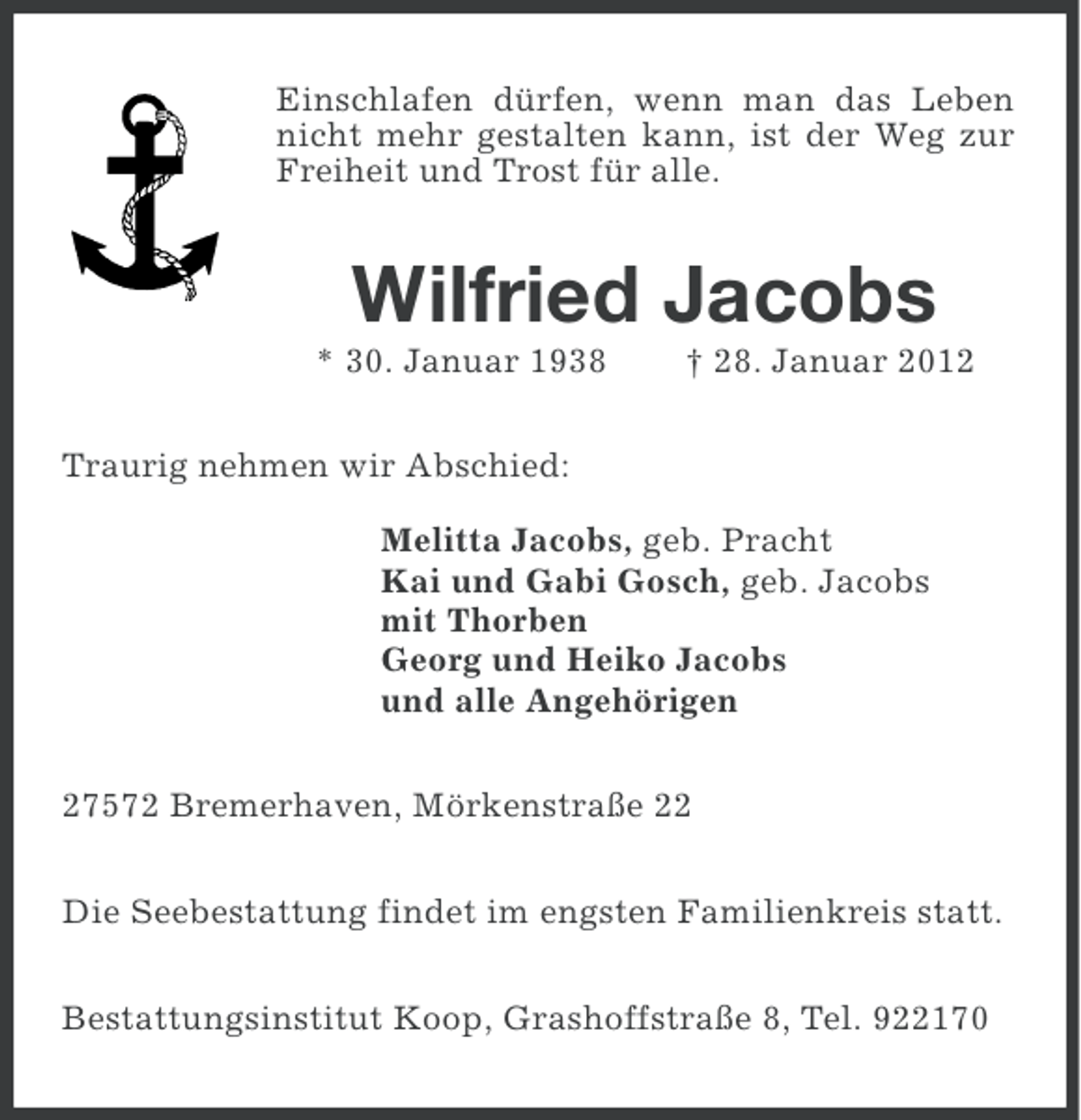 <p>Einschlafen dürfen, wenn man das Leben<br />nicht mehr gestalten kann, ist der Weg zur<br />Freiheit und Trost für alle.</p><p>Wilfried Jacobs<br />* 30. Januar 1938</p><p>† 28. Januar 2012</p><p>Traurig nehmen wir Abschied:<br />Melitta Jacobs, geb. Pracht<br />Kai und Gabi Gosch, geb. Jacobs<br />mit Thorben<br />Georg und Heiko Jacobs<br />und alle Angehörigen<br />27572 Bremerhaven, Mörkenstraße 22<br />Die Seebestattung findet im engsten Familienkreis statt.<br />Bestattungsinstitut Koop, Grashoffstraße 8, Tel. 922170</p>