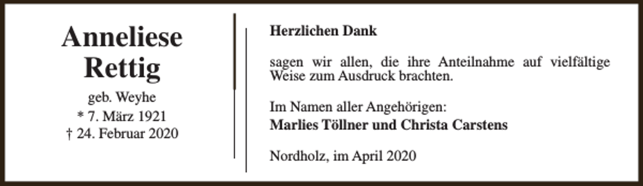 <p>Anneliese<br />Rettig<br />geb. Weyhe<br />* 7. März 1921<br />† 24. Februar 2020</p><p>Herzlichen Dank<br />sagen wir allen, die ihre Anteilnahme auf vielfältige<br />Weise zum Ausdruck brachten.<br />Im Namen aller Angehörigen:<br />Marlies Töllner und Christa Carstens<br />Nordholz, im April 2020</p>