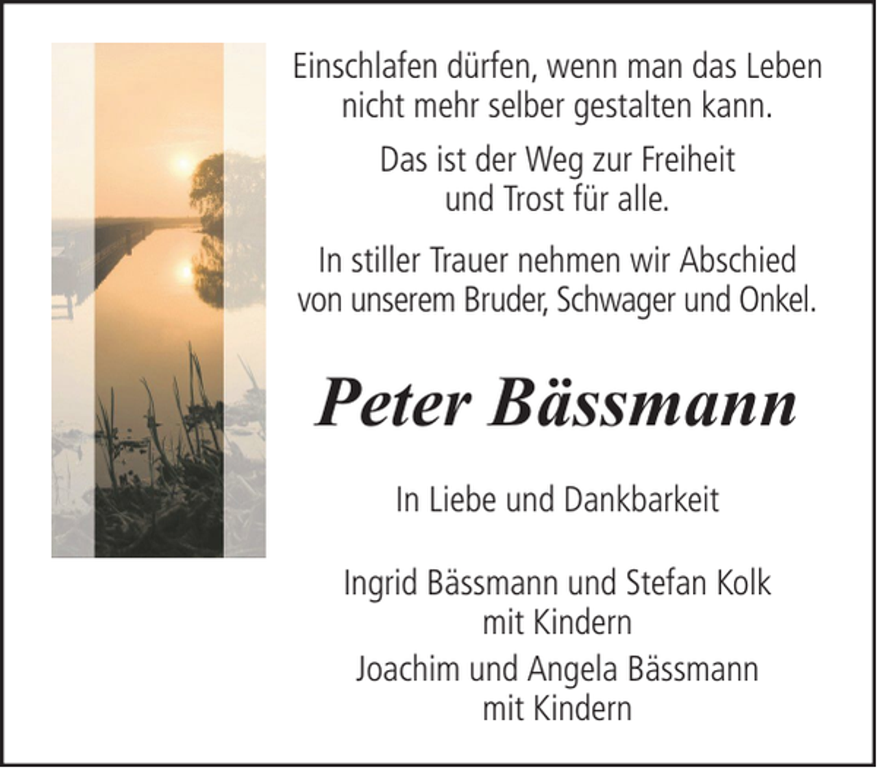 <p>Einschlafen dürfen, wenn man das Leben<br />nicht mehr selber gestalten kann.<br />Das ist der Weg zur Freiheit<br />und Trost für alle.<br />In stiller Trauer nehmen wir Abschied<br />von unserem Bruder, Schwager und Onkel.</p><p>Peter Bässmann<br />In Liebe und Dankbarkeit<br />Ingrid Bässmann und Stefan Kolk<br />mit Kindern<br />Joachim und Angela Bässmann<br />mit Kindern</p>