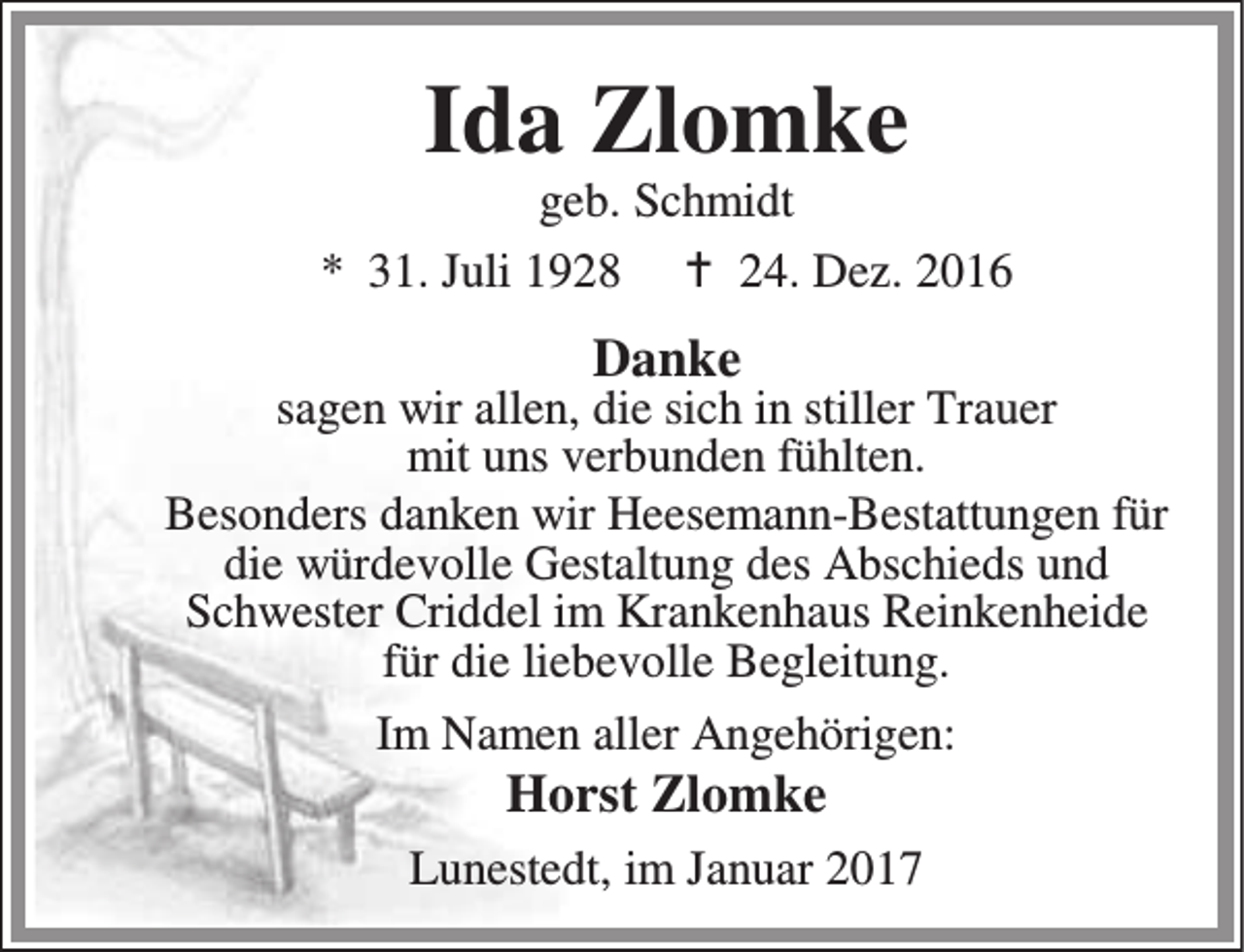 <p>Ida Zlomke</p><p>geb. Schmidt<br />* 31. Juli 1928 B 24. Dez. 2016</p><p>Danke</p><p>sagen wir allen, die sich in stiller Trauer<br />mit uns verbunden fühlten.<br />Besonders danken wir Heesemann-Bestattungen für<br />die würdevolle Gestaltung des Abschieds und<br />Schwester Criddel im Krankenhaus Reinkenheide<br />für die liebevolle Begleitung.<br />Im Namen aller Angehörigen:</p><p>Horst Zlomke</p><p>Lunestedt, im Januar 2017</p>