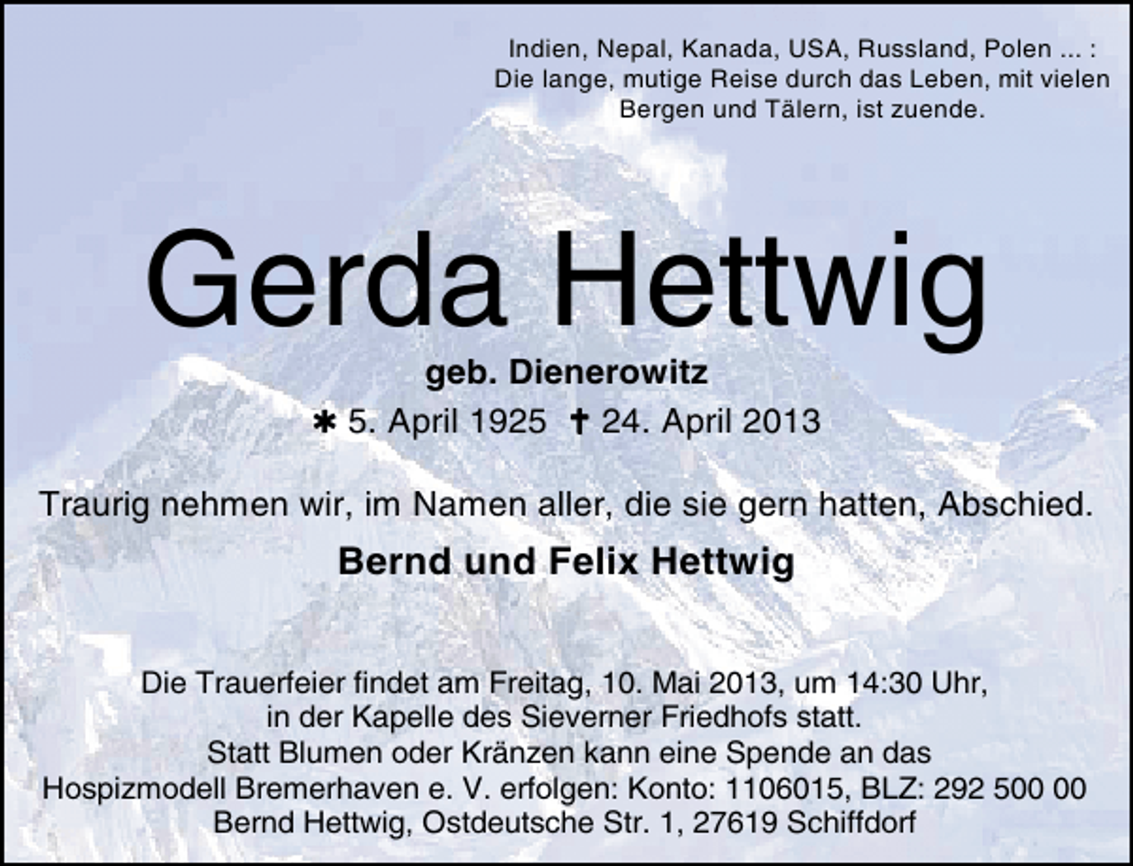 <p>Indien, Nepal, Kanada, USA, Russland, Polen ... :<br />Die lange, mutige Reise durch das Leben, mit vielen<br />Bergen und Tälern, ist zuende.</p><p>Gerda Hettwig<br />geb. Dienerowitz<br />5. April 1925<br />24. April 2013</p><p>Traurig nehmen wir, im Namen aller, die sie gern hatten, Abschied.</p><p>Bernd und Felix Hettwig<br />Die Trauerfeier findet am Freitag, 10. Mai 2013, um 14:30 Uhr,<br />in der Kapelle des Sieverner Friedhofs statt.<br />Statt Blumen oder Kränzen kann eine Spende an das<br />Hospizmodell Bremerhaven e. V. erfolgen: Konto: 1106015, BLZ: 292 5<br />Bernd Hettwig, Ostdeutsche Str. 1, 27619 Schiffdorf</p>