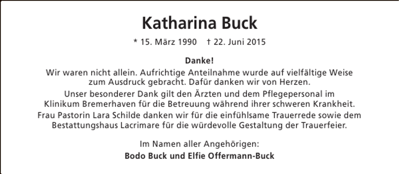 <p>Katharina Buck<br />* 15. März 1990</p><p>† 22. Juni 2015</p><p>Danke!<br />Wir waren nicht allein. Aufrichtige Anteilnahme wurde auf vielfältige Weise<br />zum Ausdruck gebracht. Dafür danken wir von Herzen.<br />Unser besonderer Dank gilt den Ärzten und dem Pflegepersonal im<br />Klinikum Bremerhaven für die Betreuung während ihrer schweren Krankheit.<br />Frau Pastorin Lara Schilde danken wir für die einfühlsame Trauerrede sowie dem<br />Bestattungshaus Lacrimare für die würdevolle Gestaltung der Trauerfeier.<br />Im Namen aller Angehörigen:<br />Bodo Buck und Elfie Offermann-Buck</p>
