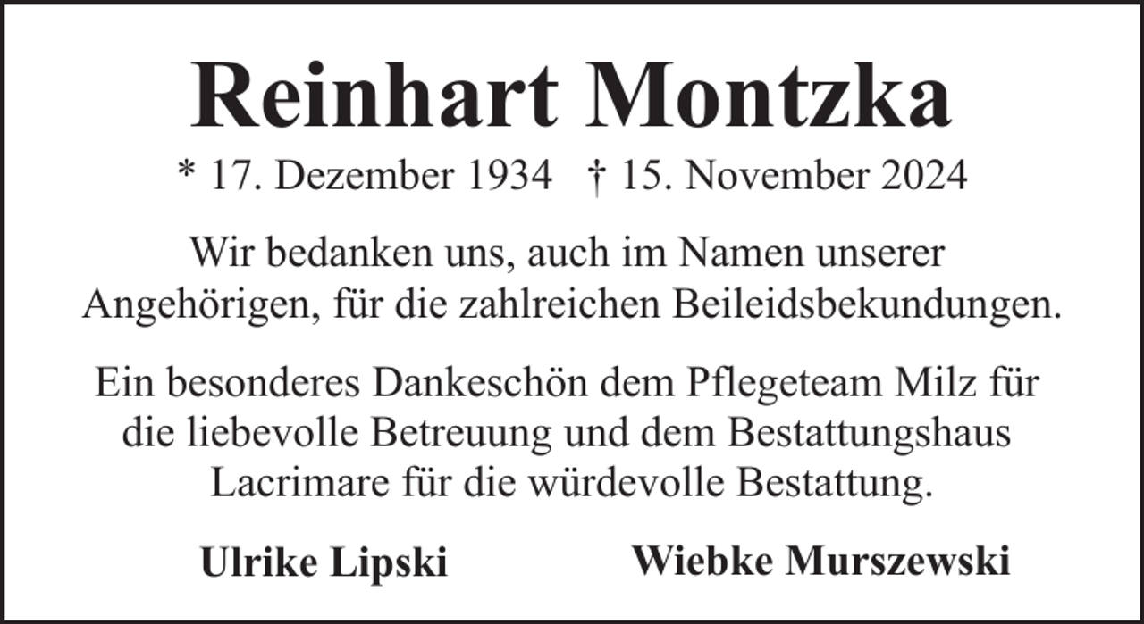 <p>Reinhart Montzka</p><p>* 17. Dezember 1934 † 15. November 2024<br />Wir bedanken uns, auch im Namen unserer<br />Angehörigen, für die zahlreichen Beileidsbekundungen.<br />Ein besonderes Dankeschön dem Pflegeteam Milz für<br />die liebevolle Betreuung und dem Bestattungshaus<br />Lacrimare für die würdevolle Bestattung.<br />Ulrike Lipski</p><p>Wiebke Murszewski</p>