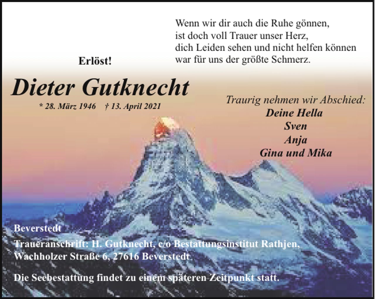 <p>Erlöst!</p><p>Wenn wir dir auch die Ruhe gönnen,<br />ist doch voll Trauer unser Herz,<br />dich Leiden sehen und nicht helfen können<br />war für uns der größte Schmerz.</p><p>Dieter Gutknecht<br />* 28. März 1946</p><p>† 13. April 2021</p><p>Traurig nehmen wir Abschied:<br />Deine Hella<br />Sven<br />Anja<br />Gina und Mika</p><p>Beverstedt<br />Traueranschrift: H. Gutknecht, c/o Bestattungsinstitut Rathjen,<br />Wachholzer Straße 6, 27616 Beverstedt<br />Die Seebestattung findet zu einem späteren Zeitpunkt statt.</p>