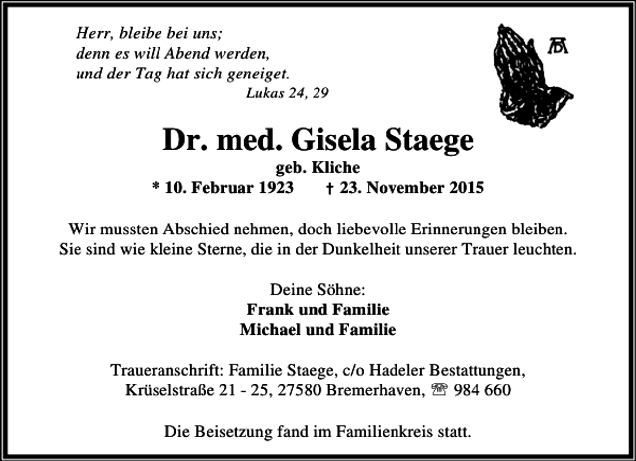 <p>Herr, bleibe bei uns;<br />denn es will Abend werden,<br />und der Tag hat sich geneiget.</p><p>Lukas 24, 29</p><p>Dr. med. Gisela Staege</p><p>geb. Kliche<br />* 10. Februar 1923<br />† 23. November 2015<br />Wir mussten Abschied nehmen, doch liebevolle Erinnerungen bleiben.<br />Sie sind wie kleine Sterne, die in der Dunkelheit unserer Trauer leuchten.<br />Deine Söhne:<br />Frank und Familie<br />Michael und Familie<br />Traueranschrift: Familie Staege, c/o Hadeler Bestattungen,<br />Krüselstraße 21 - 25, 27580 Bremerhaven, ℡ 984 660<br />Die Beisetzung fand im Familienkreis statt.</p>