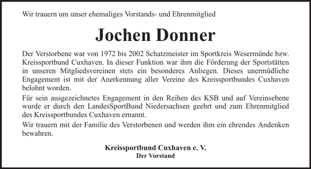 <p>Wir trauern um unser ehemaliges Vorstands- und Ehrenmitglied</p><p>Jochen Donner<br />Der Verstorbene war von 1972 bis 2002 Schatzmeister im Sportkreis Wesermünde bzw.<br />Kreissportbund Cuxhaven. In dieser Funktion war ihm die Förderung der Sportstätten<br />in unseren Mitgliedsvereinen stets ein besonderes Anliegen. Dieses unermüdliche<br />Engagement ist mit der Anerkennung aller Vereine des Kreissportbundes Cuxhaven<br />belohnt worden.<br />Für sein ausgezeichnetes Engagement in den Reihen des KSB und auf Vereinsebene<br />wurde er durch den LandesSportBund Niedersachsen geehrt und zum Ehrenmitglied<br />des Kreissportbundes Cuxhaven ernannt.<br />Wir trauern mit der Familie des Verstorbenen und werden ihm ein ehrendes Andenken<br />bewahren.<br />Kreissportbund Cuxhaven e. V.<br />Der Vorstand</p>