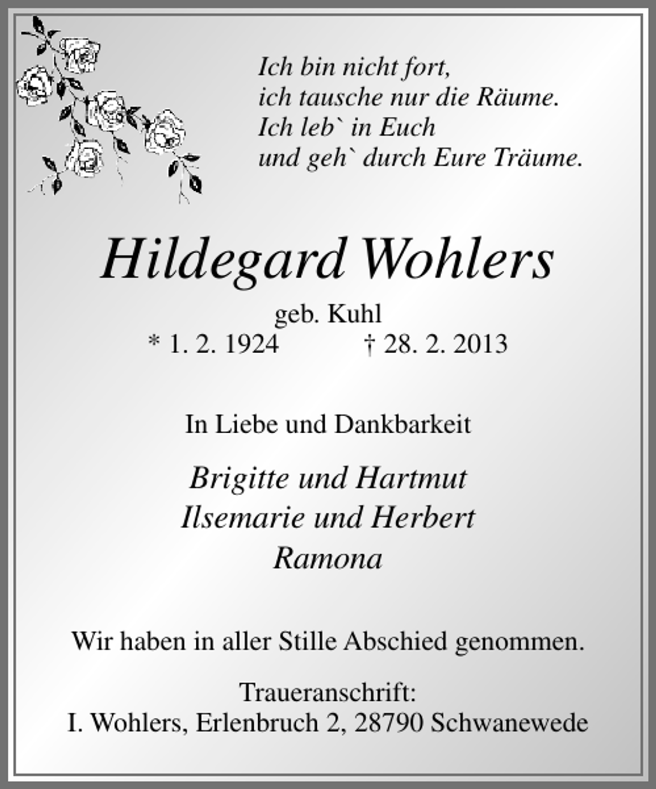 <p>Ich bin nicht fort,<br />ich tausche nur die Räume.<br />Ich leb` in Euch<br />und geh` durch Eure Träume.</p><p>Hildegard Wohlers<br />geb. Kuhl<br />* 1. 2. 1924<br />† 28. 2. 2013<br />In Liebe und Dankbarkeit</p><p>Brigitte und Hartmut<br />Ilsemarie und Herbert<br />Ramona<br />Wir haben in aller Stille Abschied genommen.<br />Traueranschrift:<br />I. Wohlers, Erlenbruch 2, 28790 Schwanewede</p>