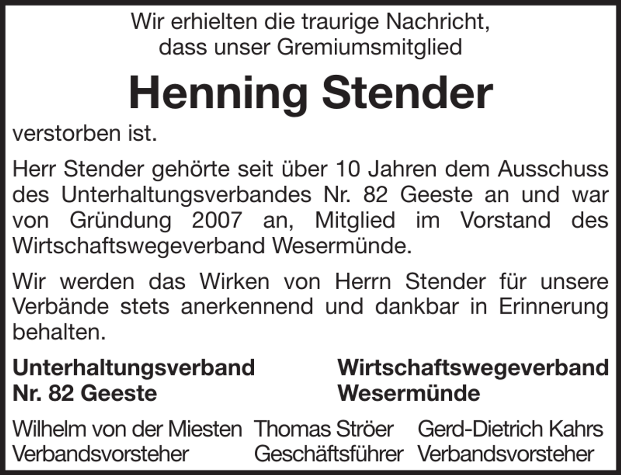 <p>Wir erhielten die traurige Nachricht,<br />dass unser Gremiumsmitglied</p><p>Henning Stender<br />verstorben ist.<br />Herr Stender gehörte seit über 10 Jahren dem Ausschuss<br />des Unterhaltungsverbandes Nr. 82 Geeste an und war<br />von Gründung 2007 an, Mitglied im Vorstand des<br />Wirtschaftswegeverband Wesermünde.<br />Wir werden das Wirken von Herrn Stender für unsere<br />Verbände stets anerkennend und dankbar in Erinnerung<br />behalten.<br />Unterhaltungsverband<br />Nr. 82 Geeste</p><p>Wirtschaftswegeverband<br />Wesermünde</p><p>Wilhelm von der Miesten Thomas Ströer Gerd-Dietrich Kahrs<br />Verbandsvorsteher<br />Geschäftsführer Verbandsvorsteher</p>
