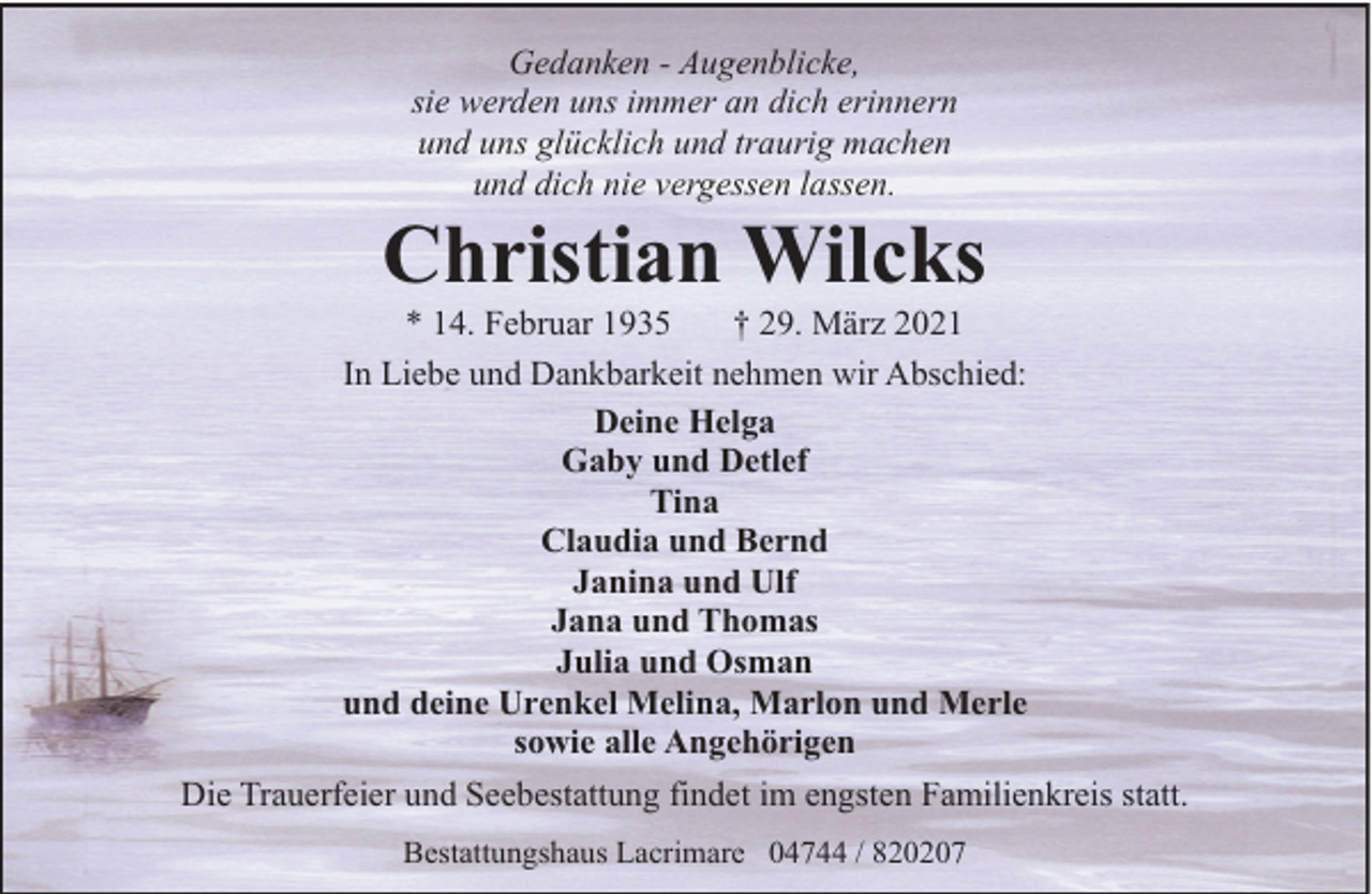 <p>Gedanken - Augenblicke,<br />sie werden uns immer an dich erinnern<br />und uns glücklich und traurig machen<br />und dich nie vergessen lassen.</p><p>Christian Wilcks</p><p>* 14. Februar 1935<br />† 29. März 2021<br />In Liebe und Dankbarkeit nehmen wir Abschied:<br />Deine Helga<br />Gaby und Detlef<br />Tina<br />Claudia und Bernd<br />Janina und Ulf<br />Jana und Thomas<br />Julia und Osman<br />und deine Urenkel Melina, Marlon und Merle<br />sowie alle Angehörigen<br />Die Trauerfeier und Seebestattung findet im engsten Familienkreis statt.<br />Bestattungshaus Lacrimare 04744 / 820207</p>