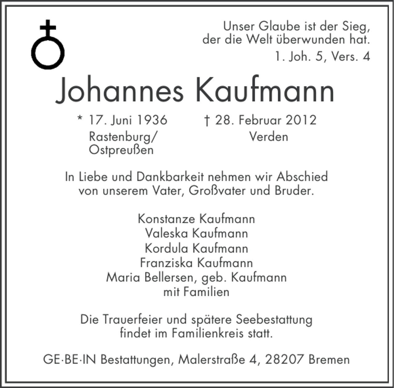 <p>Unser Glaube ist der Sieg,<br />der die Welt überwunden hat.<br />1. Joh. 5, Vers. 4</p><p>Johannes Kaufmann<br />* 17. Juni 1936<br />Rastenburg/<br />Ostpreußen</p><p>† 28. Februar 2012<br />Verden</p><p>In Liebe und Dankbarkeit nehmen wir Abschied<br />von unserem Vater, Großvater und Bruder.<br />Konstanze Kaufmann<br />Valeska Kaufmann<br />Kordula Kaufmann<br />Franziska Kaufmann<br />Maria Bellersen, geb. Kaufmann<br />mit Familien<br />Die Trauerfeier und spätere Seebestattung<br />findet im Familienkreis statt.<br />GE·BE·IN Bestattungen, Malerstraße 4, 28207 Bremen</p>