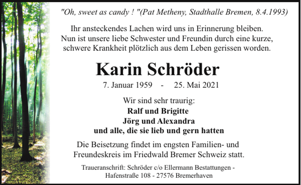 <p>"Oh, sweet as candy ! "(Pat Metheny, Stadthalle Bremen, 8.4.1993)<br />Ihr ansteckendes Lachen wird uns in Erinnerung bleiben.<br />Nun ist unsere liebe Schwester und Freundin durch eine kurze,<br />schwere Krankheit plötzlich aus dem Leben gerissen worden.</p><p>Karin Schröder<br />7. Januar 1959</p><p>-</p><p>25. Mai 2021</p><p>Wir sind sehr traurig:<br />Ralf und Brigitte<br />Jörg und Alexandra<br />und alle, die sie lieb und gern hatten<br />Die Beisetzung findet im engsten Familien- und<br />Freundeskreis im Friedwald Bremer Schweiz statt.<br />Traueranschrift: Schröder c/o Ellermann Bestattungen Hafenstraße 108 - 27576 Bremerhaven</p>