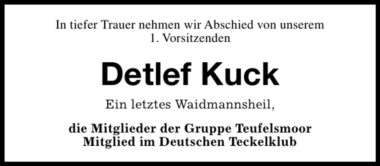 <p>In tiefer Trauer nehmen wir Abschied von unserem<br />1. Vorsitzenden</p><p>Detlef Kuck<br />Ein letztes Waidmannsheil,</p><p>die Mitglieder der Gruppe Teufelsmoor<br />Mitglied im Deutschen Teckelklub</p>