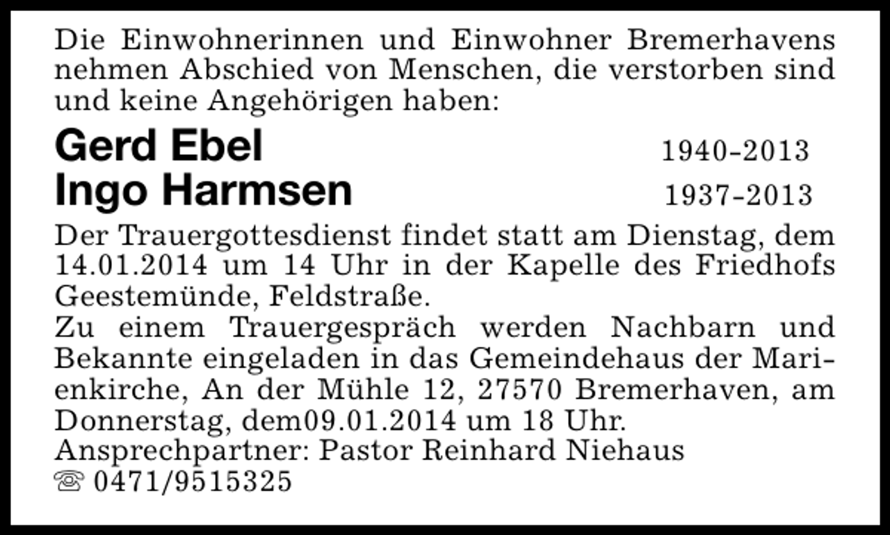 <p>Die Einwohnerinnen und Einwohner Bremerhavens<br />nehmen Abschied von Menschen, die verstorben sind<br />und keine Angehörigen haben:</p>
<p>Gerd Ebel<br />Ingo Harmsen</p>
<p>1940-2013<br />1937-2013<br />Der Trauergottesdienst findet statt am Dienstag, dem<br />14.01.2014 um 14 Uhr in der Kapelle des Friedhofs<br />Geestemünde, Feldstraße.<br />Zu einem Trauergespräch werden Nachbarn und<br />Bekannte eingeladen in das Gemeindehaus der Marienkirche, An der Mühle 12, 27570 Bremerhaven, am<br />Donnerstag, dem09.01.2014 um 18 Uhr.<br />Ansprechpartner: Pastor Reinhard Niehaus<br />s 0471/9515325</p>