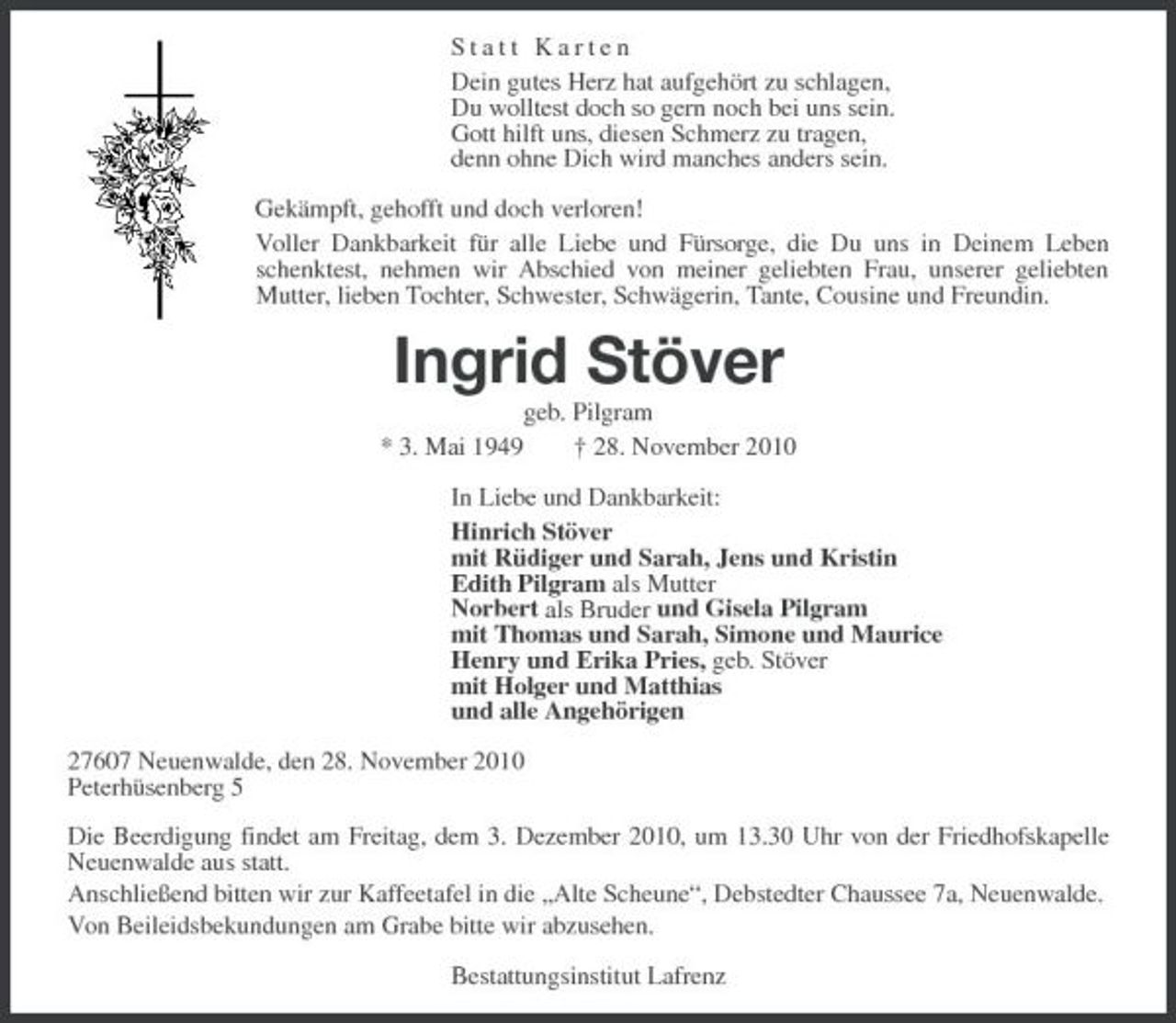 <p>Statt Karten Dein gutes Herz hat aufgehört zu schlagen, Du wolltest doch so gern noch bei uns sein. Gott hilft uns, diesen Schmerz zu tragen, denn ohne Dich wird manches anders sein. Gekämpft, gehofft und doch verloren! Voller Dankbarkeit für alle Liebe und Fürsorge, die Du uns in Deinem Leben schenktest, nehmen wir Abschied von meiner geliebten Frau, unserer geliebten Mutter, lieben Tochter, Schwester, Schwägerin, Tante, Cousine und Freundin.</p><p>Ingrid Stöver<br />* 3. Mai 1949 geb. Pilgram † 28. November 2010 In Liebe und Dankbarkeit: Hinrich Stöver mit Rüdiger und Sarah, Jens und Kristin Edith Pilgram als Mutter Norbert als Bruder und Gisela Pilgram mit Thomas und Sarah, Simone und Maurice Henry und Erika Pries, geb. Stöver mit Holger und Matthias und alle Angehörigen 27607 Neuenwalde, den 28. November 2010 Peterhüsenberg 5 Die Beerdigung findet am Freitag, dem 3. Dezember 2010, um 13.30 Uhr von der Friedhofskapelle Neuenwalde aus statt. Anschließend bitten wir zur Kaffeetafel in die „Alte Scheune“, Debstedter Chaussee 7a, Neuenwalde. Von Beileidsbekundungen am Grabe bitte wir abzusehen. Bestattungsinstitut Lafrenz</p>