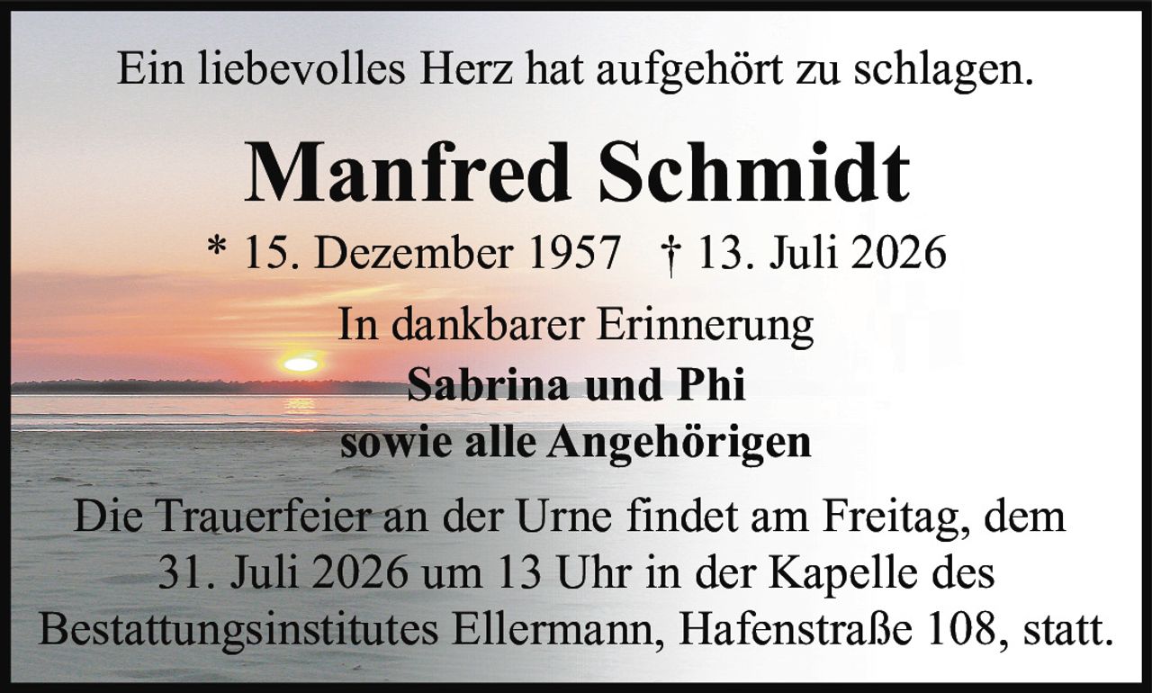 <p>Ein liebevolles Herz hat aufgehört zu schlagen.</p>

<p><strong>Manfred Schmidt</strong><br>
* 15. Dezember 1957 † 13. Juli 2026</p>

<p>In dankbarer Erinnerung<br>
Sabrina und Phi<br>
sowie alle Angehörigen</p>

<p>Die Trauerfeier an der Urne findet am Freitag, dem 31. Juli 2026 um 13 Uhr in der Kapelle des Bestattungsinstitutes Ellermann, Hafenstraße 108, statt.</p>