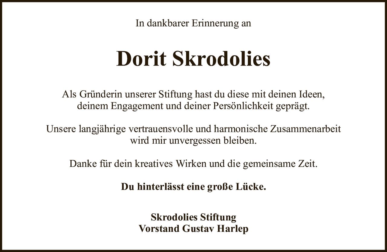In dankbarer Erinnerung anDorit SkrodoliesSkrodolies StiftungVorstand Gustav HarlepAls Gründerin unserer Stiftung hast du diese mit deinen Ideen,deinem Engagement und deiner Persönlichkeit geprägt.Unsere langjährige vertrauensvolle und harmonische Zusammenarbeitwird mir unvergessen bleiben.Danke für dein kreatives Wirken und die gemeinsame Zeit.Du hinterlässt eine große Lücke.