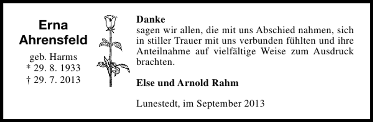<p>Erna<br />Ahrensfeld<br />geb. Harms<br />* 29. 8. 1933<br />† 29. 7. 2013</p><p>Danke<br />sagen wir allen, die mit uns Abschied nahmen, sich<br />in stiller Trauer mit uns verbunden fühlten und ihre<br />Anteilnahme auf vielfältige Weise zum Ausdruck<br />brachten.<br />Else und Arnold Rahm<br />Lunestedt, im September 2013</p>