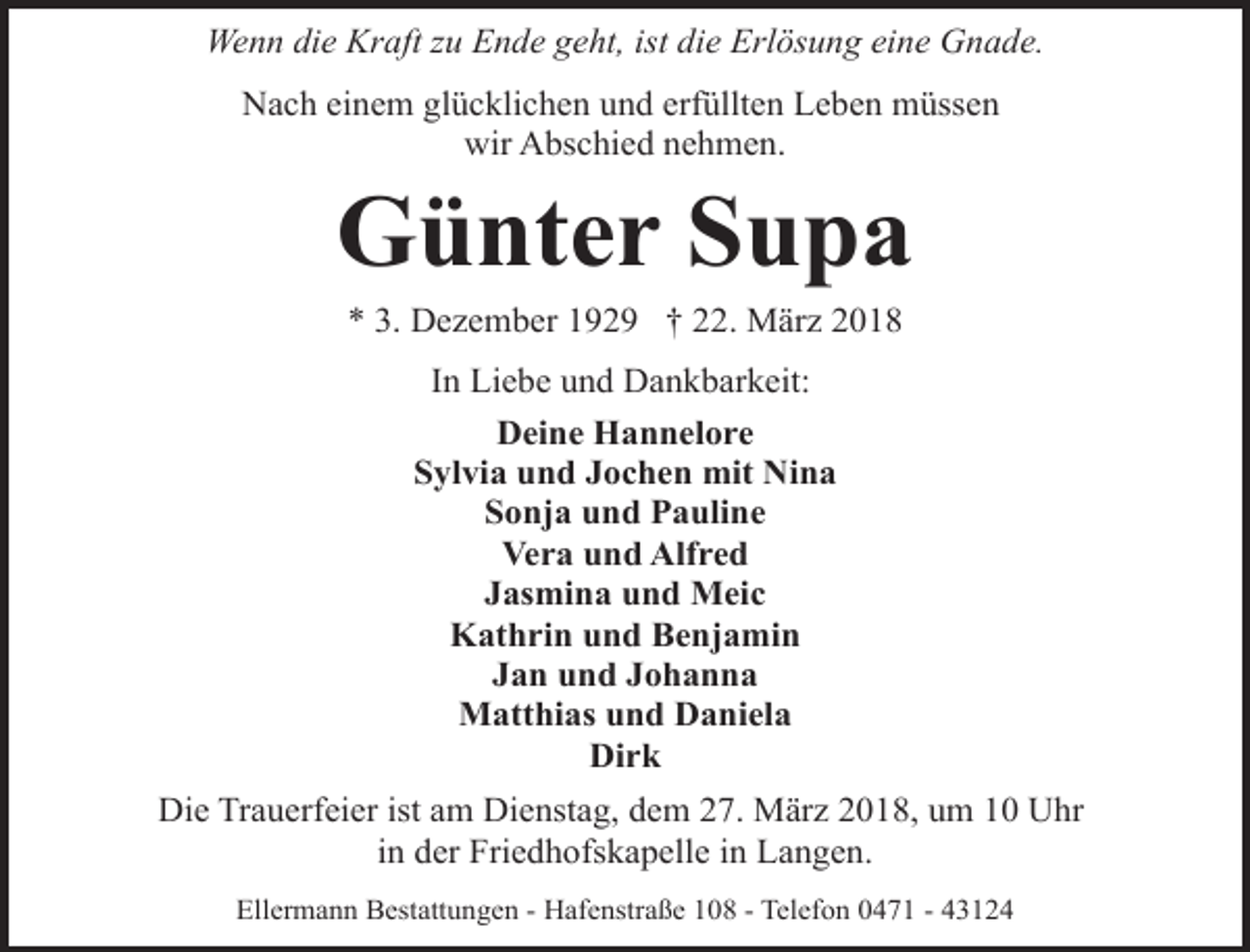 <p>Wenn die Kraft zu Ende geht, ist die Erlösung eine Gnade.<br />Nach einem glücklichen und erfüllten Leben müssen<br />wir Abschied nehmen.</p><p>Günter Supa<br />* 3. Dezember 1929 † 22. März 2018<br />In Liebe und Dankbarkeit:<br />Deine Hannelore<br />Sylvia und Jochen mit Nina<br />Sonja und Pauline<br />Vera und Alfred<br />Jasmina und Meic<br />Kathrin und Benjamin<br />Jan und Johanna<br />Matthias und Daniela<br />Dirk<br />Die Trauerfeier ist am Dienstag, dem 27. März 2018, um 10 Uhr<br />in der Friedhofskapelle in Langen.<br />Ellermann Bestattungen - Hafenstraße 108 - Telefon 0471 - 43124</p>