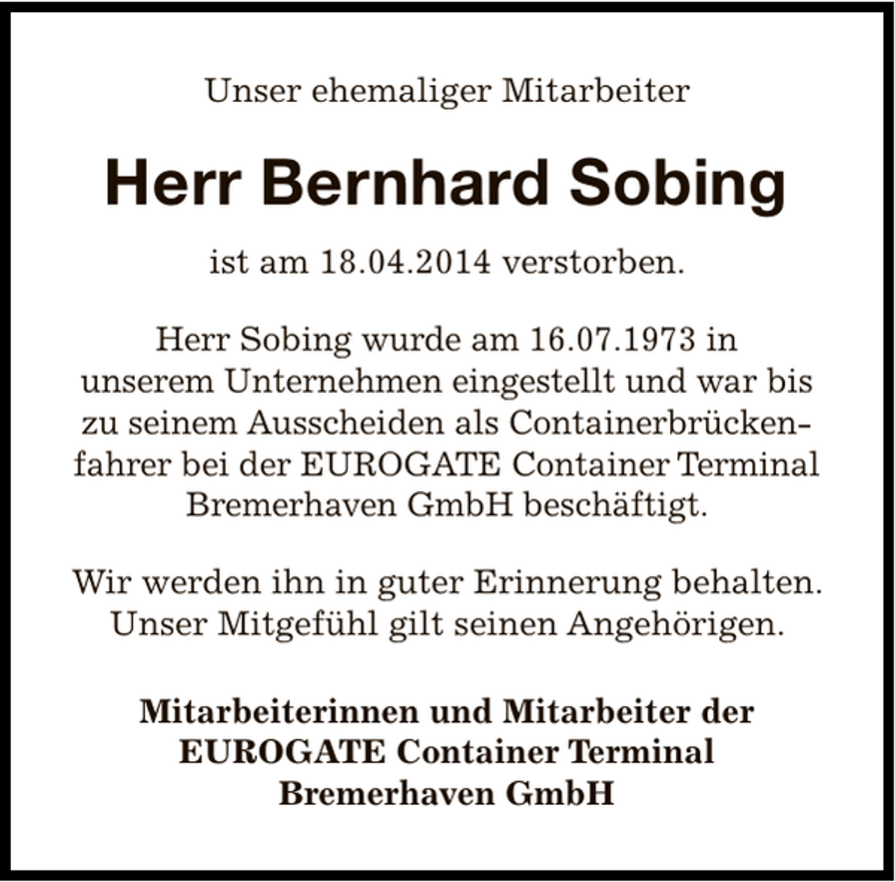 <p>Unser ehemaliger Mitarbeiter</p>
<p>Herr Bernhard Sobing<br />ist am 18.04.2014 verstorben.<br />Herr Sobing wurde am 16.07.1973 in<br />unserem Unternehmen eingestellt und war bis<br />zu seinem Ausscheiden als Containerbrückenfahrer bei der EUROGATE Container Terminal<br />Bremerhaven GmbH beschäftigt.<br />Wir werden ihn in guter Erinnerung behalten.<br />Unser Mitgefühl gilt seinen Angehörigen.<br />Mitarbeiterinnen und Mitarbeiter der<br />EUROGATE Container Terminal<br />Bremerhaven GmbH</p>