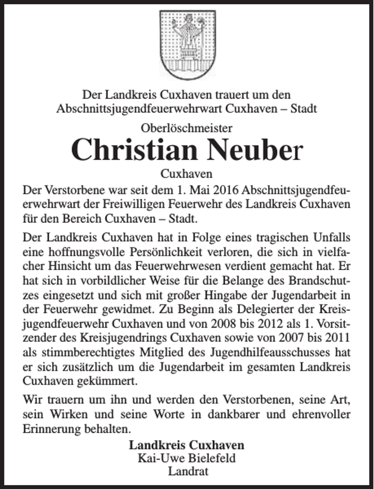 <p>Der Landkreis Cuxhaven trauert um den<br />Abschnittsjugendfeuerwehrwart Cuxhaven – Stadt<br />Oberlöschmeister</p><p>Christian Neuber</p><p>Cuxhaven<br />Der Verstorbene war seit dem 1. Mai 2016 Abschnittsjugendfeuerwehrwart der Freiwilligen Feuerwehr des Landkreis Cuxhaven<br />für den Bereich Cuxhaven – Stadt.<br />Der Landkreis Cuxhaven hat in Folge eines tragischen Unfalls<br />eine hoffnungsvolle Persönlichkeit verloren, die sich in vielfacher Hinsicht um das Feuerwehrwesen verdient gemacht hat. Er<br />hat sich in vorbildlicher Weise für die Belange des Brandschutzes eingesetzt und sich mit großer Hingabe der Jugendarbeit in<br />der Feuerwehr gewidmet. Zu Beginn als Delegierter der Kreisjugendfeuerwehr Cuxhaven und von 2008 bis 2012 als 1. Vorsitzender des Kreisjugendrings Cuxhaven sowie von 2007 bis 2011<br />als stimmberechtigtes Mitglied des Jugendhilfeausschusses hat<br />er sich zusätzlich um die Jugendarbeit im gesamten Landkreis<br />Cuxhaven gekümmert.<br />Wir trauern um ihn und werden den Verstorbenen, seine Art,<br />sein Wirken und seine Worte in dankbarer und ehrenvoller<br />Erinnerung behalten.<br />Landkreis Cuxhaven<br />Kai-Uwe Bielefeld<br />Landrat</p>
