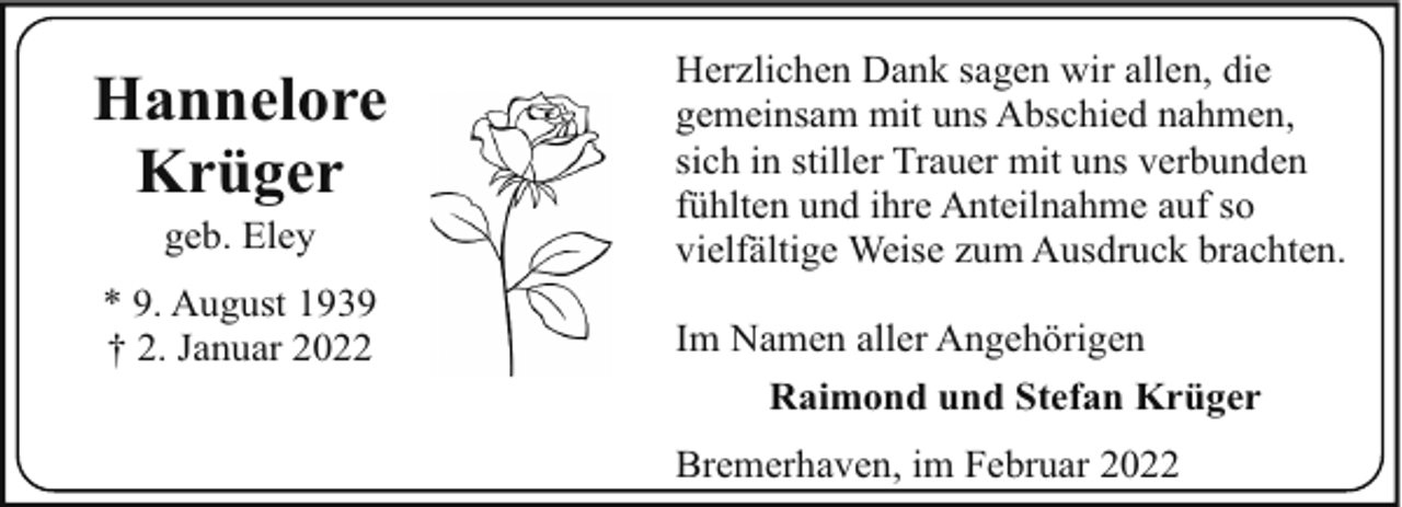 <p>Hannelore<br />Krüger<br />geb. Eley</p><p>* 9. August 1939<br />† 2. Januar 2022</p><p>Herzlichen Dank sagen wir allen, die<br />gemeinsam mit uns Abschied nahmen,<br />sich in stiller Trauer mit uns verbunden<br />fühlten und ihre Anteilnahme auf so<br />vielfältige Weise zum Ausdruck brachten.<br />Im Namen aller Angehörigen<br />Raimond und Stefan Krüger<br />Bremerhaven, im Februar 2022</p>