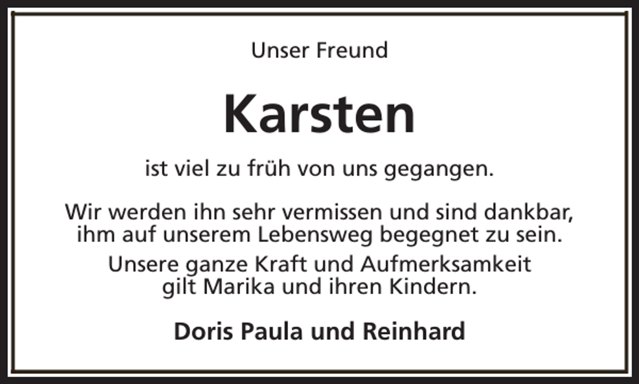 <p>Unser Freund</p><p>Karsten<br />ist viel zu früh von uns gegangen.<br />Wir werden ihn sehr vermissen und sind dankbar,<br />ihm auf unserem Lebensweg begegnet zu sein.<br />Unsere ganze Kraft und Aufmerksamkeit<br />gilt Marika und ihren Kindern.</p><p>Doris Paula und Reinhard</p>
