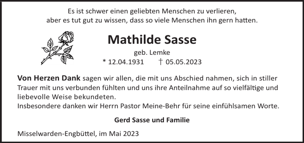 <p>Es ist schwer einen geliebten Menschen zu verlieren,<br />aber es tut gut zu wissen, dass so viele Menschen ihn gern ha©en.</p><p>Mathilde Sasse</p><p>geb. Lemke<br />* 12.04.1931<br />† 05.05.2023</p><p>Von Herzen Dank sagen wir allen, die mit uns Abschied nahmen, sich in stiller</p><p>Trauer mit uns verbunden fühlten und uns ihre Anteilnahme auf so vielfälge und<br />liebevolle Weise bekundeten.<br />Insbesondere danken wir Herrn Pastor Meine-Behr für seine einfühlsamen Worte.<br />Gerd Sasse und Familie<br />Misselwarden-Engbü©el, im Mai 2023</p>