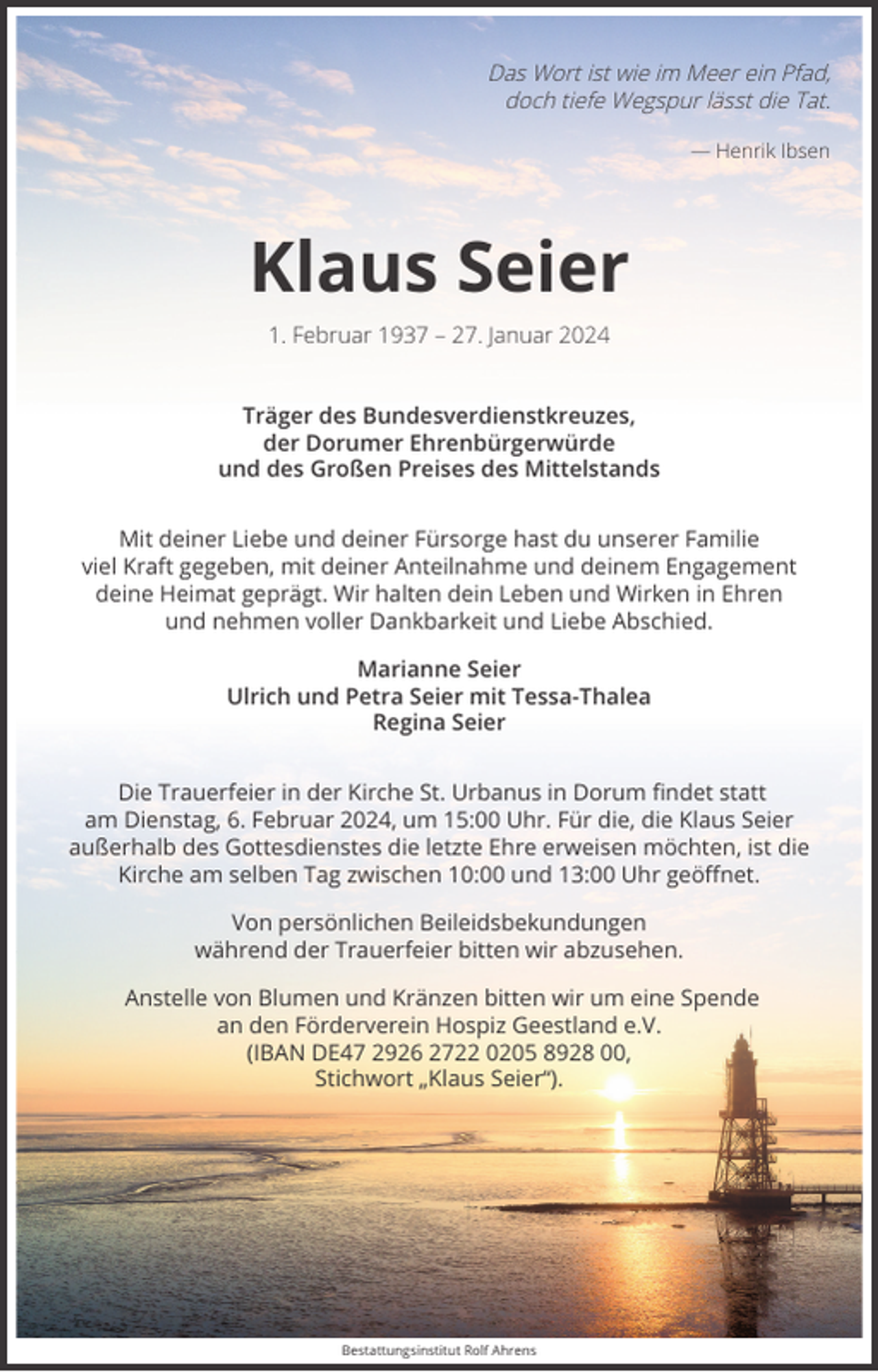<p>Das Wort ist wie im Meer ein Pfad,<br />doch tiefe Wegspur lässt die Tat.<br />— Henrik Ibsen</p><p>Klaus Seier<br />1. Februar 1937 – 27. Januar 2024<br />Träger des Bundesverdienstkreuzes,<br />der Dorumer Ehrenbürgerwürde<br />und des Großen Preises des Mittelstands<br />Mit deiner Liebe und deiner Fürsorge hast du unserer Familie<br />viel Kraft gegeben, mit deiner Anteilnahme und deinem Engagement<br />deine Heimat geprägt. Wir halten dein Leben und Wirken in Ehren<br />und nehmen voller Dankbarkeit und Liebe Abschied.<br />Marianne Seier<br />Ulrich und Petra Seier mit Tessa-Thalea<br />Regina Seier<br />Die Trauerfeier in der Kirche St. Urbanus in Dorum ﬁndet statt<br />am Dienstag, 6. Februar 2024, um 15:00 Uhr. Für die, die Klaus Seier<br />außerhalb des Gottesdienstes die letzte Ehre erweisen möchten, ist die<br />Kirche am selben Tag zwischen 10:00 und 13:00 Uhr geöﬀnet.<br />Von persönlichen Beileidsbekundungen<br />während der Trauerfeier bitten wir abzusehen.<br />Anstelle von Blumen und Kränzen bitten wir um eine Spende<br />an den Förderverein Hospiz Geestland e.V.<br />(IBAN DE47 2926 2722 0205 8928 00,<br />Stichwort „Klaus Seier“).</p><p>Bestattungsinstitut Rolf Ahrens</p>