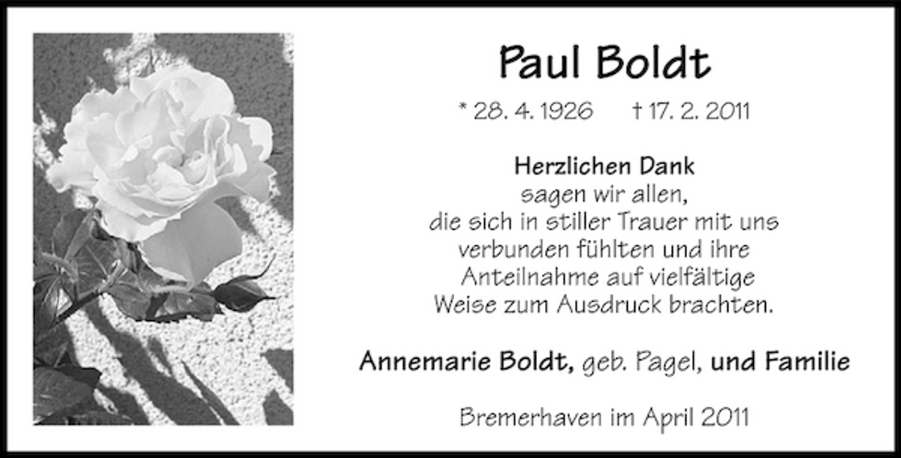 <p>Paul Boldt<br />* 28. 4. 1926 † 17. 2. 2011</p><p>Herzlichen Dank sagen wir allen, die sich in stiller Trauer mit uns verbunden fühlten und ihre Anteilnahme auf vielfältige Weise zum Ausdruck brachten.</p><p>Annemarie Boldt, geb. Pagel, und Familie<br />Bremerhaven im April 2011</p>